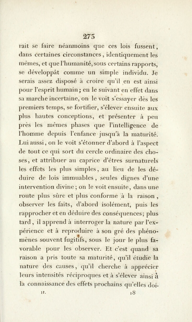 rait se faire néanmoins que ces lois fussent, dans certaines circonstances, identiquement les mêmes, et que l'humanité, sous certains rapports, se développât comme un simple individu. Je serais assez disposé à croire qu'il en est ainsi pour l'esprit humain; en le suivant en effet dans sa marche incertaine, on le voit s'essayer dès les premiers temps, se fortifier, s'élever ensuite aux plus hautes conceptions, et présenter à peu près les mêmes phases que l'intelligence de l'homme depuis l'enfance jusqu'à la maturité. Lui aussi, on le voit s'étonner d'abord à l'aspect de tout ce qui sort du cercle ordinaire des cho- ses, et attribuer au caprice d'êtres surnaturels les effets les plus simples, au lieu de les dé- duire de lois immuables , seules dignes d'une intervention divine ; on le voit ensuite, dans une route plus sûre et plus conforme à la raison , observer les faits, d'abord isolément, puis les rapprocher et en déduire des conséquences; plus tard , il apprend à interroger la nature par l'ex- périence et à reproduire à son gré des phéno- mènes souvent fugitifs, sous le jour le plus fa- vorable pour les observer. Et c'est quand sa raison a pris toute sa maturité, qu'il étudie la nature des causes, qu'il cherche à apprécier leurs intensités réciproques et à s'élever ainsi à la connaissance des effets prochains qu'elles doi- H. 18