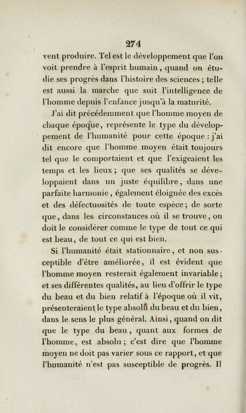 vent produire. Tel est le développement que l'on voit prendre à l'esprit humain, quand on étu- die ses progrès dans l'histoire des sciences ; telle est aussi la marche que suit l'intelligence de l'homme depuis l'enfance jusqu'à la maturité. J'ai dit précédemment que l'homme moyen de chaque époque, représente le type du dévelop- pement de l'humanité pour cette époque : j'ai dit encore que l'homme moyen était toujours tel que le comportaient et que l'exigeaient les temps et les lieux ; que ses quahtés se déve- loppaient dans un juste équilibre, dans une parfaite harmonie, également éloignée des excès et des défectuosités de toute espèce ; de sorte que, dans les circonstances où il se trouve , on doit le considérer comme le type de tout ce qui est beau, de tout ce qui est bien. Si l'humanité était stationnaire, et non sus- ceptible d'être améhorée, il est évident que l'homme moyen resterait également invariable ; et ses différentes qualités, au lieu d'offrir le type du beau et du bien relatif à Tépoque où il vit, présenteraient le type absolu du beau et du bien, dans le sens le plus général. Ainsi, quand on dit que le type du beau, quant aux formes de l'homme, est absolu ; c'est dire que l'homme moyen ne doit pas varier sous ce rapport, et que l'humanité n'est pas susceptible de progrès. Il