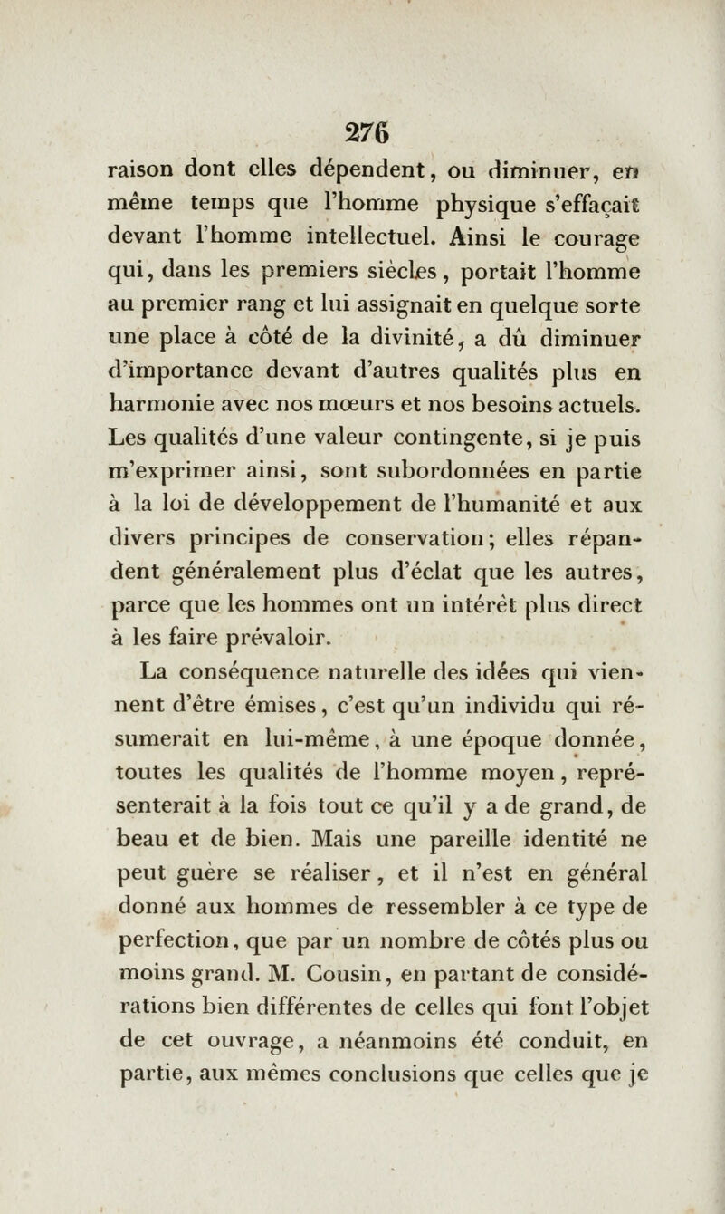 raison dont elles dépendent, ou diminuer, en même temps que l'homme physique s'effaçait devant l'homme intellectuel. Ainsi le courage qui, dans les premiers siècljes, portait l'homme au premier rang et lui assignait en quelque sorte une place à côté de la divinité, a dû diminuer d'importance devant d'autres qualités plus en harmonie avec nos mœurs et nos besoins actuels. Les qualités d'une valeur contingente, si je puis m'exprimer ainsi, sont subordonnées en partie à la loi de développement de l'humanité et aux divers principes de conservation ; elles répan- dent généralement plus d'éclat que les autres, parce que les hommes ont un intérêt plus direct à les faire prévaloir. La conséquence naturelle des idées qui vien- nent d'être émises, c'est qu'un individu qui ré- sumerait en lui-même, à une époque donnée, toutes les qualités de l'homme moyen, repré- senterait à la fois tout ce qu'il y a de grand, de beau et de bien. Mais une pareille identité ne peut guère se réaliser, et il n'est en général donné aux hommes de ressembler à ce type de perfection, que par un nombre de cotés plus ou moins grand. M. Cousin, en partant de considé- rations bien différentes de celles qui font l'objet de cet ouvrage, a néanmoins été conduit, en partie, aux mêmes conclusions que celles que je