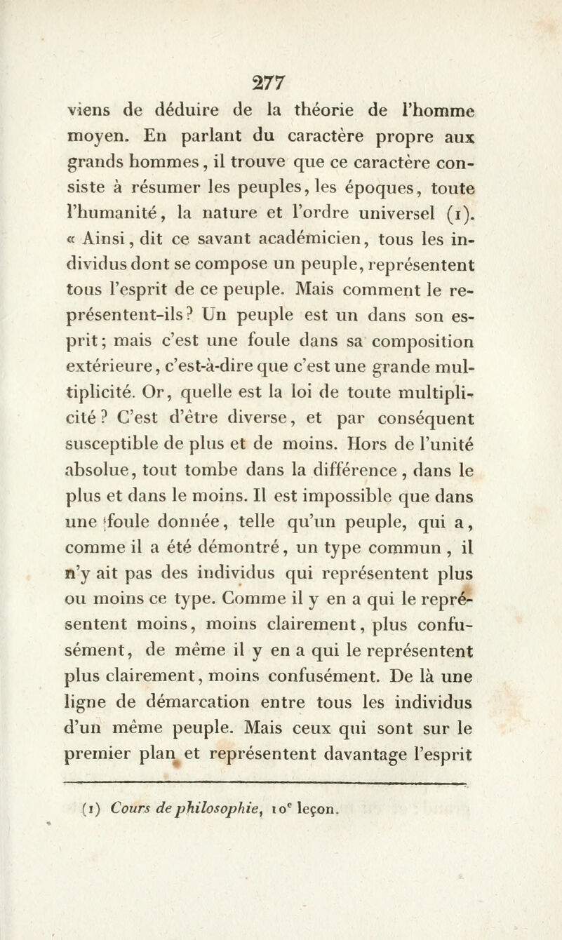 viens de déduire de la théorie de l'homme moyen. En parlant du caractère propre aux grands hommes, il trouve que ce caractère con- siste à résumer les peuples, les époques, toute l'humanité, la nature et l'ordre universel (i). « Ainsi, dit ce savant académicien, tous les in- dividus dont se compose un peuple, représentent tous l'esprit de ce peuple. Mais comment le re- présentent-ils? Un peuple est un dans son es- prit; mais c'est une foule dans sa composition extérieure, c'est-à-dire que c'est une grande mul- tiplicité. Or, quelle est la loi de toute multipli- cité ? C'est d'être diverse, et par conséquent susceptible de plus et de moins. Hors de l'unité absolue, tout tombe dans la différence, dans le plus et dans le moins. Il est impossible que dans une *foule donnée, telle qu'un peuple, qui a, comme il a été démontré, un type commun , il n'y ait pas des individus qui représentent plus ou moins ce type. Comme il y en a qui le repré- sentent moins, moins clairement, plus confu- sément, de même il y en a qui le représentent plus clairement, moins confusément. De là une ligne de démarcation entre tous les individus d'un même peuple. Mais ceux qui sont sur le premier plan et représentent davantage l'esprit (i) Cours de philosophie^ lo'leçon.