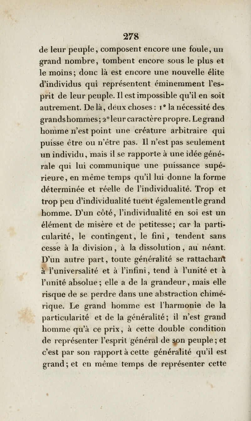 de leur peuple, composent encore une foule, un grand nombre, tombent encore sous le plus et le moins; donc là est encore une nouvelle élite d'individus qui représentent éminemment l'es- prit de leur peuple. Il est impossible qu'il en soit autrement. De là, deux choses : i° la nécessité des grandshommes; 2°leur caractère propre. Legrand homme n'est point une créature arbitraire qui puisse être ou n'être pas. Il n'est pas seulement un individu, mais il se rapporte à une idée géné- rale qui lui communique une puissance supé- rieure, en même temps qu'il lui donne la forme déterminée et réelle de l'individualité. Trop et trop peu d'individualité tuent également le grand homme. D'un côté, l'individualité en soi est un élément de misère et de petitesse; car la parti- cularité, le contingent, le fini, tendent sans cesse à la division, à la dissolution, au néant. D'un autre part, toute généralité se rattachant à l'universalité et à l'infini, tend à l'unité et à l'unité absolue; elle a de la grandeur, mais elle risque de se perdre dans une abstraction chimé- rique. Le grand homme est l'harmonie de la particularité et de la généralité; il n'est grand homme qu'à ce prix, à cette double condition de représenter l'esprit général de ^on peuple ; et c'est par son rapport à cette généralité qu'il est grand ; et en même temps de représenter cette