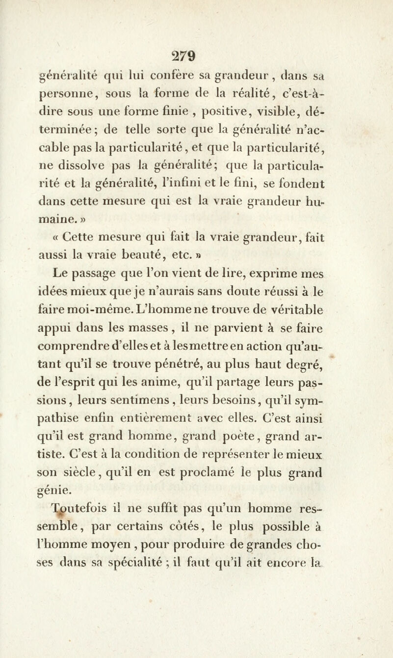 généralité qui lui confère sa grandeur, dans sa personne, sous la forme de la réalité, c'est-à- dire sous une forme finie , positive, visible, dé- terminée ; de telle sorte que la généralité n'ac- cable pas la particularité, et que la particularité, ne dissolve pas la généralité; que la particula- rité et la généralité, l'infini et le fini, se fondent dans cette mesure qui est la vraie grandeur hu- maine. » « Cette mesure qui fait la vraie grandeur, fait aussi la vraie beauté, etc. » Le passage que l'on vient de lire, exprime mes idées mieux que je n'aurais sans doute réussi à le faire moi-même. L'homme ne trouve de véritable appui dans les masses, il ne parvient à se faire comprendre d'elles et à lesmettre en action qu'au- tant qu'il se trouve pénétré, au plus haut degré, de l'esprit qui les anime, qu'il partage leurs pas- sions , leurs sentimens , leurs besoins, qu'il sym- pathise enfin entièrement avec elles. C'est ainsi qu'il est grand homme, grand poète, grand ar- tiste. C'est à la condition de représenter le mieux son siècle, qu'il en est proclamé le plus grand génie. Toutefois il ne suffit pas qu'un homme res- semble, par certains côtés, le plus possible à l'homme moyen , pour produire de grandes cho- ses dans sa spécialité ; il faut qu'il ait encore la