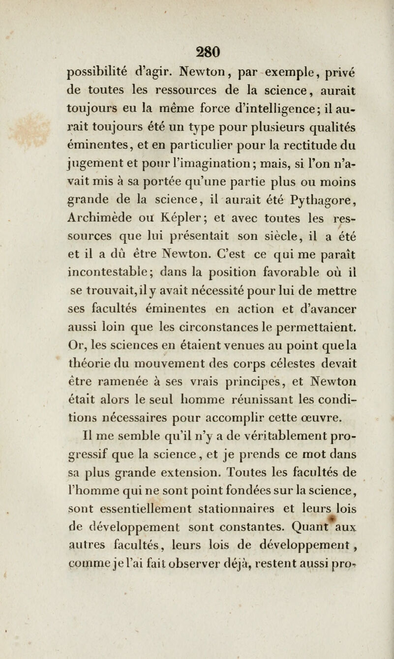 possibilité d'agir. Newton, par exemple, privé de toutes les ressources de la science, aurait toujours eu la même force d'intelligence; il au- rait toujours été un type pour plusieurs qualités éminentes, et en particulier pour la rectitude du jugement et pour l'imagination; mais, si Ton n'a- vait mis à sa portée qu'une partie plus ou moins grande de la science, il aurait été Pythagore, Archimède ou Kepler; et avec toutes les res- sources que lui présentait son siècle, il a été et il a dû être Newton. C'est ce qui me paraît incontestable; dans la position favorable où il se trouvait, il y avait nécessité pour lui de mettre ses facultés éminentes en action et d'avancer aussi loin que les circonstances le permettaient. Or, les sciences en étaient venues au point que la théorie du mouvement des corps célestes devait être ramenée à ses vrais principes, et Newton était alors le seul homme réunissant les condi- tions nécessaires pour accomplir cette œuvre. Il me semble qu'il n'y a de véritablement pro- gressif que la science, et je prends ce mot dans sa plus grande extension. Toutes les facultés de l'homme qui ne sont point fondées sur la science, sont essentiellement stationnaires et leurs lois de développement sont constantes. Quant aux autres facultés, leurs lois de développement, comme je l'ai fait observer déjà, restent aussi proT