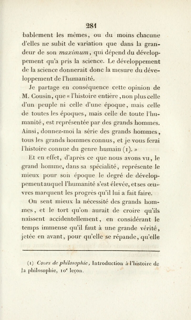 bablement les mêmes, ou du moins chacune d'elles ne subit de variation que dans la gran- deur de son maximum, qui dépend du dévelop- pement qu'a pris la science. Le développement de la science donnerait donc la mesure du déve- loppement de l'humanité. Je partage en conséquence cette opinion de M. Cousin, que « l'histoire entière ,non plus celle d'un peuple ni celle d'une époque, mais celle de toutes les époques, mais celle de toute l'hu- manité , est représentée par des grands hommes. Ainsi, donnez-moi la série des grands hommes, tous les grands hommes connus, et je vous ferai l'histoire connue du genre humain (i). » Et en effet, d'après ce que nous avons vu, le grand homme, dans sa spécialité, représente le mieux pour son époque le degré de dévelop- pement auquel l'humanité s'est élevée, et ses œu- vres marquent les progrès qu'il lui a fait faire. On sent mieux la nécessité des grands hom- mes , et le tort qu'on aurait de croire qu'ils naissent accidentellement, en considérant le temps immense qu'il faut à une grande vérité, jetée en avant, pour qu'elle se répande, qu'elle (i) Cours de philosophie, Introductiou à l'histoire de îa philosophie, lo* leçon.