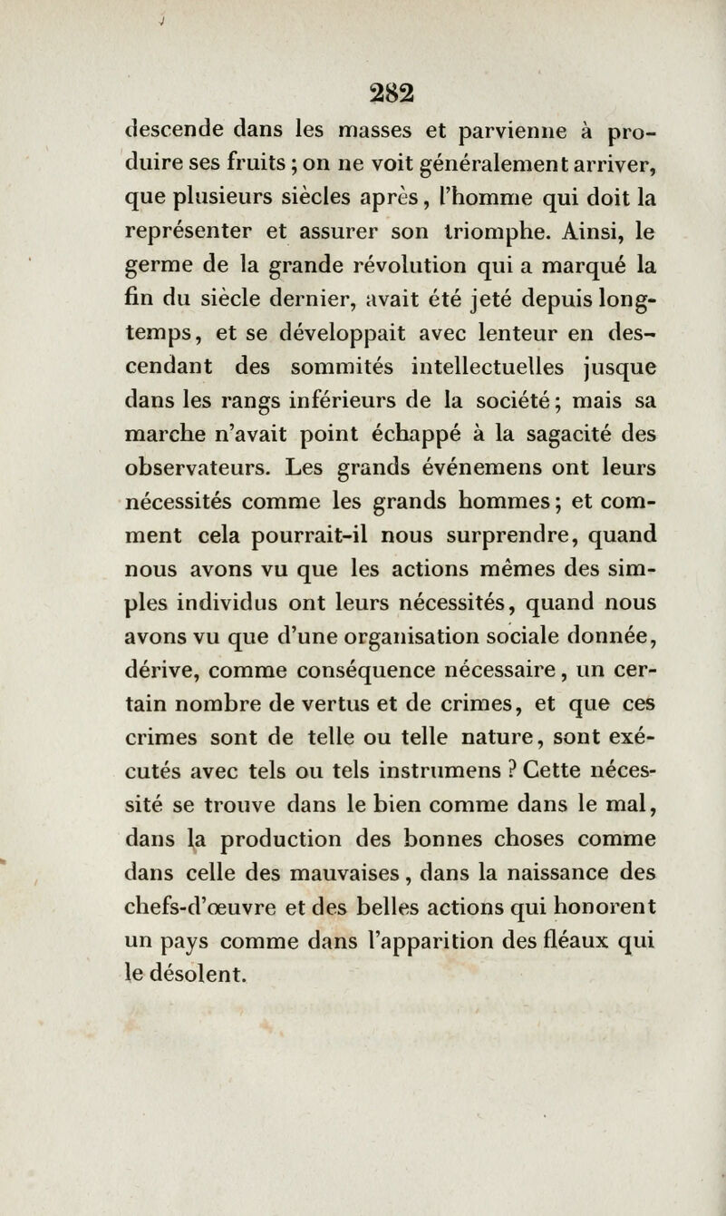 descende dans les masses et parvienne à pro- duire ses fruits ; on ne voit généralement arriver, que plusieurs siècles après, l'homme qui doit la représenter et assurer son triomphe. Ainsi, le germe de la grande révolution qui a marqué la fin du siècle dernier, avait été jeté depuis long- temps, et se développait avec lenteur en des- cendant des sommités intellectuelles jusque dans les rangs inférieurs de la société ; mais sa marche n'avait point échappé à la sagacité des observateurs. Les grands événemens ont leurs nécessités comme les grands hommes ; et com- ment cela pourrait-il nous surprendre, quand nous avons vu que les actions mêmes des sim- ples individus ont leurs nécessités, quand nous avons vu que d'une organisation sociale donnée, dérive, comme conséquence nécessaire, un cer- tain nombre de vertus et de crimes, et que ces crimes sont de telle ou telle nature, sont exé- cutés avec tels ou tels instrumens ? Cette néces- sité se trouve dans le bien comme dans le mal, dans \a production des bonnes choses comme dans celle des mauvaises, dans la naissance des chefs-d'œuvre et des belles actions qui honorent un pays comme dans l'apparition des fléaux qui le désolent.