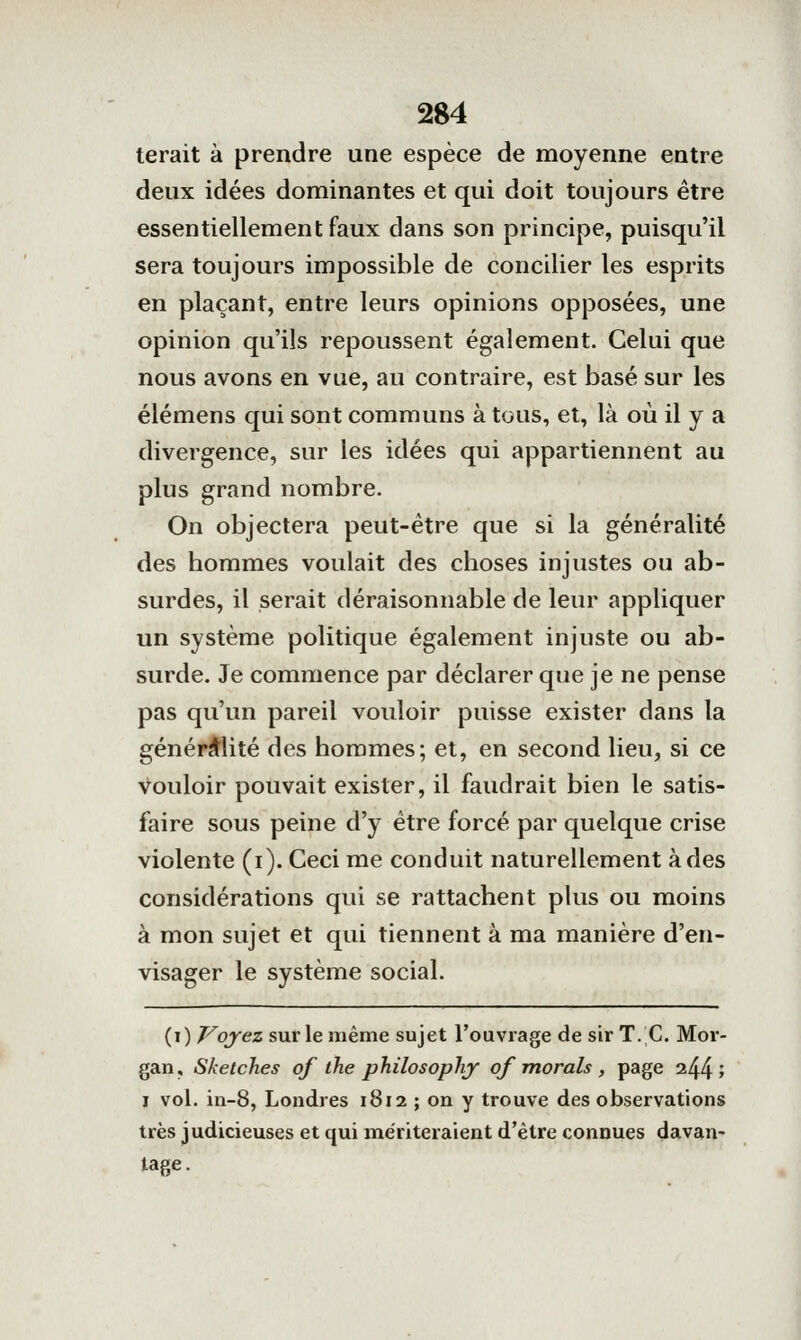 terait à prendre une espèce de moyenne entre deux idées dominantes et qui doit toujours être essentiellement faux dans son principe, puisqu'il sera toujours impossible de concilier les esprits en plaçant, entre leurs opinions opposées, une opinion qu'ils repoussent également. Celui que nous avons en vue, au contraire, est basé sur les élémens qui sont communs à tous, et, là où il y a divergence, sur les idées qui appartiennent au plus grand nombre. On objectera peut-être que si la généralité des hommes voulait des choses injustes ou ab- surdes, il serait déraisonnable de leur appliquer un système politique également injuste ou ab- surde. Je commence par déclarer que je ne pense pas qu'un pareil voidoir puisse exister dans la généralité des hommes; et, en second lieu, si ce Vouloir pouvait exister, il faudrait bien le satis- faire sous peine d'y être forcé par quelque crise violente (i). Ceci me conduit naturellement à des considérations qui se rattachent plus ou moins à mon sujet et qui tiennent à ma manière d'en- visager le système social. (i) Voyez sur le même sujet l'ouvrage de sir T.'C. Moi'- gan, Sketches of ihe philosoplij of morals , page 244; I vol. in-8, Londres 1812 ; on y trouve des observations très judicieuses et qui mériteraient d'être connues davan- tage.