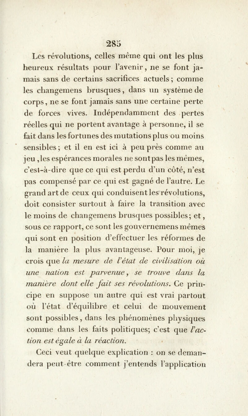 Les révolutions, celles même qui ont les plus heureux résultats jDour l'avenir, ne se font ja- mais sans de certains sacrifices actuels ; comme les changemens brusques, dans un système de corps, ne se font jamais sans une certaine perte de forces vives. Indépendamment des pertes réelles qui ne portent avantage à personne, il se fait dans les fortunes des mutations plus ou moins sensibles ; et il en est ici à peu près comme au jeu ,les espérances morales ne sont pas les mêmes, c'est-à-dire que ce qui est perdu d'un côté, n'est pas compensé par ce qui est gagné de l'autre. Le grand art de ceux qui conduisent les révolutions, doit consister surtout à faire la transition avec le moins de changemens brusques possibles; et, sous ce rapport, ce sont les gouvernemens mêmes qui sont en position d'effectuer les réformes de la manière la plus avantageuse. Pour moi, je crois que la mesure de l'état de civilisation oii une nation est parvenue ^ se trouve dans la manière dont elle fait ses révolutions. Ce prin- cipe en suppose un autre qui est vrai partout où l'état d'équilibre et celui de mouvement sont possibles, dans les phénomènes physiques comme dans les faits politiques; c'est que l'ac- tion est égale à la réaction. Ceci veut quelque explication : on se deman- dera peut être comment j'entends l'application