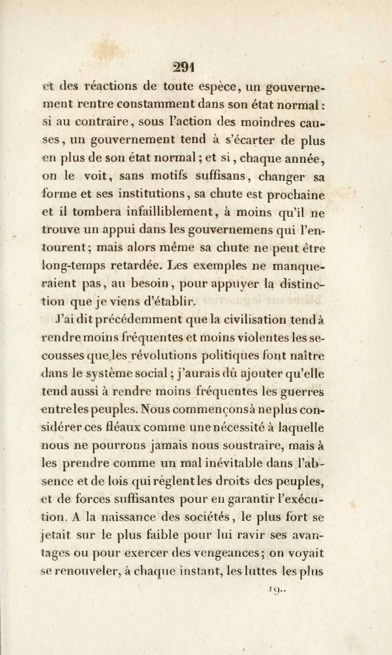 et des réactions de toute espèce, un gouverne- ment rentre constamment dans son état normal : si au contraire, sous l'action des moindres cau- ses , un gouvernement tend à s'écarter de plus en plus de son état normal ; et si, chaque année, on le voit, sans motifs suffisans, changer sa forme et ses institutions, sa chute est prochaine et il tombera infailliblement, à moins qu'il ne trouve un appui dans les gouvernemens qui l'en- tourent ; mais alors même sa chute ne peut être long-temps retardée. Les exemples ne manque- raient pas, au besoin, pour appuyer la distinc- tion que je viens d'établir. J'ai dit précédemment que la civilisation tend à rendre moins fréquentes et moins violentes les se- cousses que les révolutions politiques font naître dans le système social ; j'aurais dû ajouter qu'elle tend aussi à rendre moins fréquentes les guerres entre les peuples. Nous commençonsà neplus con- sidérer ces fléaux comme une nécessité à laquelle nous ne pourrons jamais nous soustraire, mais à les prendre comme un mal inévitable dans l'ab- sence et de lois qui règlent les droits des peuples, et de forces suffisantes pour en garantir l'exécu- tion. A la naissance des sociétés, le plus fort se jetait sur le plus faible pour lui ravir ses avan- tages ou pour exercer des vengeances; on voyait se renouveler, à chaque instant, les luttes les plus