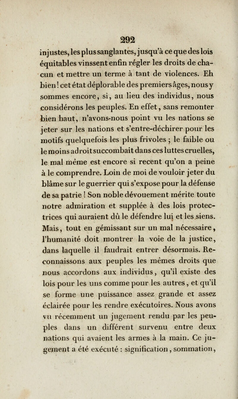 injustes, les plus sanglantes, jusqu'à ce que des lois équitables vinssent enfin régler les droits de cha- cun et mettre un terme à tant de violences. Eh bien ! cet état déplorable des premiers âges, nous y sommes encore, si, au lieu des individus, nous considérons les peuples. En effet, sans remonter bien haut, n'avons-nous point vu les nations se jeter sur les nations et s'entre-déchirer pour les motifs quelquefois les plus frivoles ; le faible ou le moins ad roit succombait dans ces luttes cruelles, le mal même est encore si récent qu'on a peine à le comprendre. Loin de moi de vouloir jeter du blâme sur le guerrier qui s'expose pour la défense de sa patrie ! Son noble dévouement mérite toute notre admiration et supplée à des lois protec- trices qui auraient dû le défendre lui et les siens. Mais, tout en gémissant sur un mal nécessaire, l'humanité doit montrer la voie de la justice, dans laquelle il faudrait entrer désormais. Re- connaissons aux peuples les mêmes droits que nous accordons aux individus, qu'il existe des lois pour les uns comme pour les autres, et qu'il se forme une puissance assez grande et assez éclairée pour les rendre exécutoires. Nous avons vu récemment un jugement rendu par les peu- ples dans un différent survenu entre deux nations qui avaient les armes à la main. Ce ju-^ gement a été exécuté : signification, sommation.