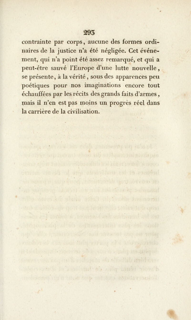 295 contrainte par corps, aucune des formes ordi- naires de la justice n'a été négligée. Cet événe- ment, qui n'a point été assez remarqué, et qui a peut-être sauvé l'Europe d'une lutte nouvelle, se présente, à la vérité, sous des apparences peu poétiques pour nos imaginations encore tout échauffées par les récits des grands faits d'armes, înais il n'en est pas moins un progrès réel dans la carrière de la civilisation.