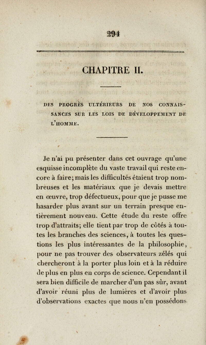 CHAPITRE IL des progres ulterieurs de nos connais- sances sur les lois de développement de l'homme. Je n'ai pu présenter dans cet ouvrage qu'une esquisse incomplète du vaste travail qui reste en- core à faire; mais les difficultés étaient trop nom- breuses et les matériaux que je devais mettre en œuvre, trop défectueux, pour que je pusse me hasarder plus avant sur un terrain presque en- tièrement nouveau. Cette étude du reste offre trop d'attraits; elle tient par trop de côtés à tou- tes les branches des sciences, à toutes les ques- tions les plus intéressantes de la philosophie, pour ne pas trouver des observateurs zélés qui chercheront à la porter plus loin et à la réduire de plus en plus en corps de science. Cependant il sera bien difficile de marcher d'un pas sûr, avant d'avoir réuni plus de lumières et d'avoir plus d'observations exactes que nous n'en possédons «s^r