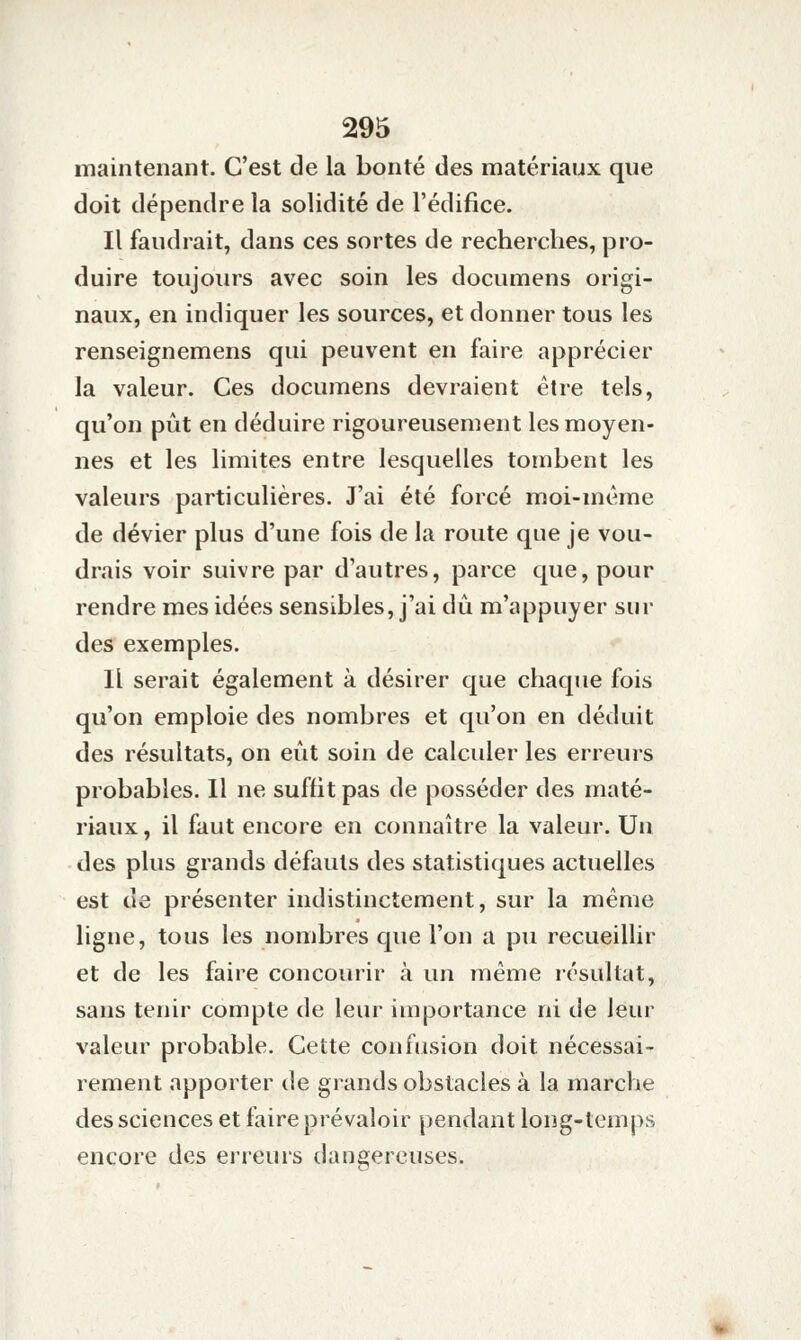 maintenant. C'est de la bonté des matériaux que doit dépendre la solidité de l'édifice. Il faudrait, dans ces sortes de recherches, |3ro- duire toujours avec soin les documens origi- naux, en indiquer les sources, et donner tous les renseignemens qui peuvent en faire apprécier la valeur. Ces documens devraient être tels, qu'on pût en déduire rigoureusement les moyen- nes et les limites entre lesquelles tombent les valeurs particulières. J'ai été forcé moi-même de dévier plus d'une fois de la route que je vou- drais voir suivre par d'autres, parce que, pour rendre mes idées sensibles, j'ai dû m'appuyer sur des exemples. Il serait également à désirer que chaque fois qu'on emploie des nombres et qu'on en déduit des résultats, on eût soin de calculer les erreurs probables. Il ne suffit pas de posséder des maté- riaux , il faut encore en connaître la valeur. Un des plus grands défauts des statistiques actuelles est de présenter indistinctement, sur la même ligne, tous les nombres que l'on a pu recueillir et de les faire concourir à un même résultat, sans tenir compte de leur importance ni de leur valeur probable. Cette confusion doit nécessai- rement apporter de grands obstacles à la marche des sciences et faire prévaloir pendant long-temps encore des erreurs dangereuses.