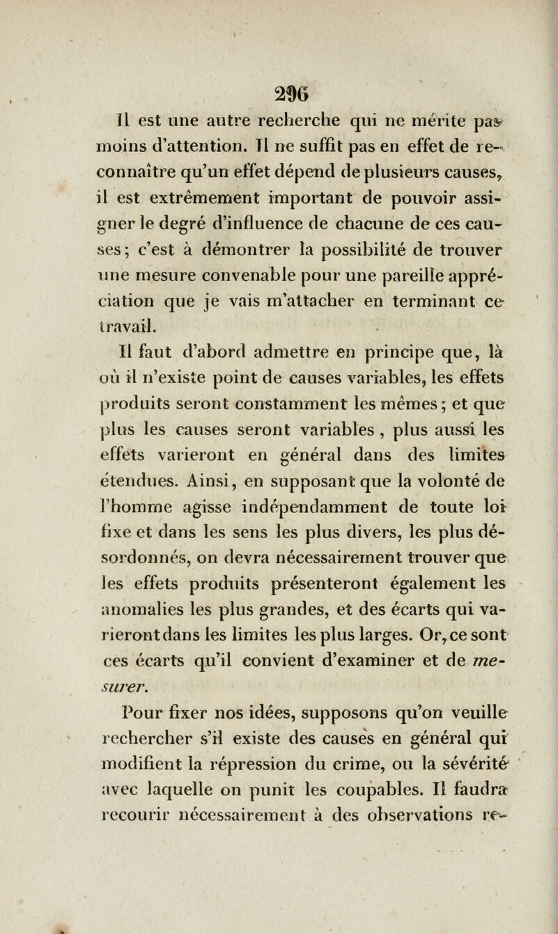 2% Il est une autre recherche qui ne mérite pas- moins d'attention. Tl ne suffit pas en effet de re-' connaître qu'un effet dépend de plusieurs causes^ il est extrêmement important de pouvoir assi- gner le degré d'influence de chacune de ces cau- ses ; c'est à démontrer la possibilité de trouver une mesure convenable pour une pareille appré- ciation que je vais m'altacher en terminant ce travail. Il faut d'abord admettre en principe que, là où il n'existe point de causes variables, les effets produits seront constamment les mêmes; et que plus les causes seront variables , plus aussi les effets varieront en général dans des limites étendues. Ainsi, en supposant que la volonté de l'homme agisse indépendamment de toute loi fixe et dans les sens les plus divers, les plus dé- sordonnés, on devra nécessairement trouver que les effets produits présenteront également les anomalies les plus grandes, et des écarts qui va- rieront dans les limites les plus larges. Or,ce sont ces écarts qu'il convient d'examiner et de me- surer. Pour fixer nos idées, supposons qu'on veuille rechercher s'il existe des causes en général qui modifient la répression du crime, ou la sévérité avec laquelle on punit les coupables. Il faudra recourir nécessairement à des observations re-