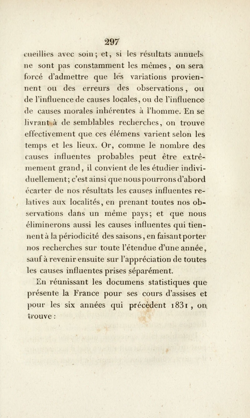 cueillies avec soin; et, si les résultats aiiuueîs ne sont pas constamment les mêmes, on sera forcé d'admettre que les variations provien- nent ou des erreurs des observations, ou de l'influence de causes locales, ou de l'influence de causes morales inhérentes à l'homme. En se livrant.à de semblables recherches, on trouve effectivement que ces élémens varient selon les temps et les lieux. Or, comme le nombre des causes influentes probables peut être extrê- mement grand, il convient de les étudier indivi- duellement; c'est ainsi cpie nous pourrons d'abord écarter de nos résultats les causes influentes re- , latives aux localités, en prenant toutes nos ob- servations dans un même pays; et que nous éliminerons aussi les causes influentes qui tien- nent à la périodicité des saisons, en faisant porter nos recherches sur toute l'étendue d'une année, sauf à revenir ensuite sur l'appréciation de toutes les causes influentes prises séparément, 2n réunissant les documens statistiques que présente la France pour ses cours d'assises et pour les six années qui précèdent i83i , on, trouve :