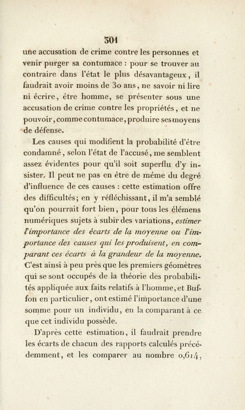 une accusation de crime contre les personnes et venir purger sa contumace : pour se trouver au contraire dans l'état le plus désavantageux, il faudrait avoir moins de 3o ans, ne savoir ni lire ni écrire, être homme, se présenter sous une accusation de crime contre les propriétés, et ne pouvoir, comme contumace, produire ses moyens de défense. Les causes qui modifient la probabilité d'être condamné, selon l'état de l'accusé, me semblent assez évidentes pour qu'il soit superflu d'y in- sister. Il peut ne pas en être de même du degré d'influence de ces causes : cette estimation offre des difficultés; en y réfléchissant, il m'a semblé qu'on pourrait fort bien, pour tous les élémens numériques sujets à subir des variations, estimer Timportance des écarts de la moyenne ou Vùn- portance des causes qui les produisent, en com- parant ces écarts à la grandeur de la moyenne. C'est ainsi à peu près que les premiers géomètres qui se sont occupés de la théorie des probabili- tés appliquée aux faits relatifs à l'homme,et Buf- fon en particulier, ont estimé l'importance d'une somme pour un individu, en la comparant à ce que cet individu possède. D'après cette estimation, il faudrait prendre les écarts de chacun des rapports calculés précé- demment, et les comparer au nombre 0,614,