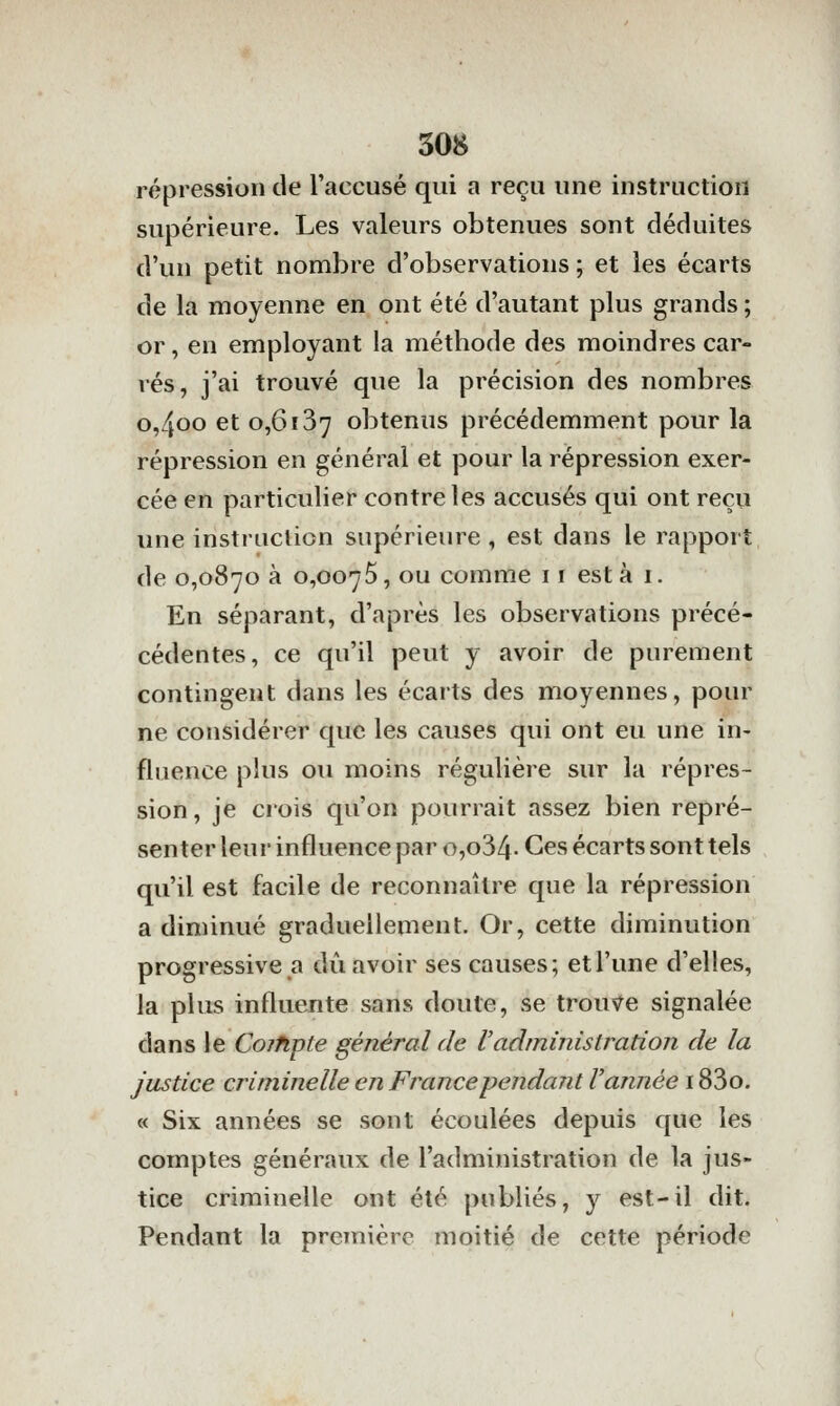 répression de l'accusé qui a reçu une instruction supérieure. Les valeurs obtenues sont déduites d'un petit nombre d'observations ; et les écarts de la moyenne en ont été d'autant plus grands ; or, en employant la méthode des moindres car- rés, j'ai trouvé que la précision des nombres o,4oo et 0,6î37 obtenus précédemment pour la répression en général et pour la répression exer- cée en particulier contre les accusés qui ont reçu une instruction supérieure , est dans le rapport de 0,0870 à 0,0075, ou comme 11 esta 1. En séparant, d'après les observations précé- cédentes, ce qu'il peut y avoir de purement contingent dans les écarts des moyennes, pour ne considérer que les causes qui ont eu une in- fluence plus ou moins régulière sur la répres- sion, je crois qu'on pourrait assez bien repré- senter leur influence par o,o34. Ces écarts sont tels qu'il est facile de reconnaître que la répression a diminué graduellement. Or, cette diminution progressive a dû avoir ses causes; et l'une d'elles, la plus influente sans doute, se troux^e signalée dans le Cojfipte général de Vadministration de la justice criminelle en Francependajit Vannée 183o. « Six années se sont écoulées depuis que les comptes généraux de l'administration de la jus- tice criminelle ont été publiés, y est-il dit. Pendant la première moitié de cette période