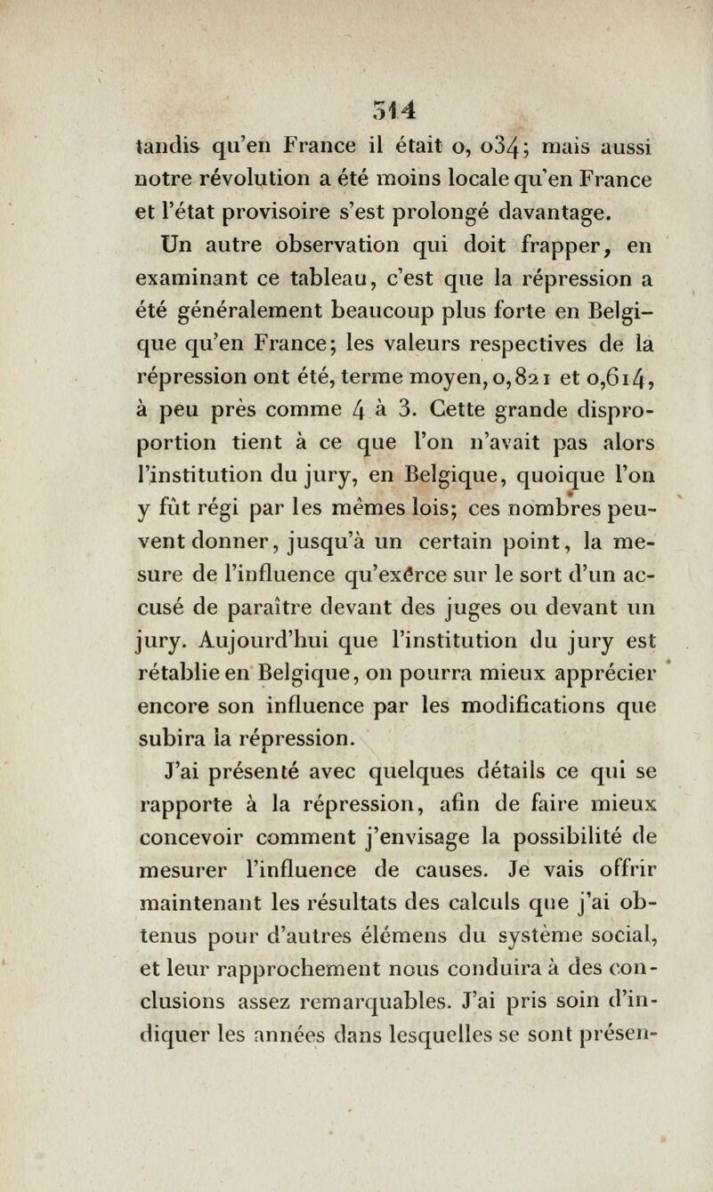 tandis qu'en France il était o, o34; niais aussi notre révolution a été moins locale qu'en France et l'état provisoire s'est prolongé davantage. Un autre observation qui doit frapper, en examinant ce tableau, c'est que la répression a été généralement beaucoup plus forte en Belgi- que qu'en France; les valeurs respectives de la répression ont été, terme moyen, 0,821 et o,6i4j à peu près comme 4 à 3. Cette grande dispro- portion tient à ce que l'on n'avait pas alors l'institution du jury, en Belgique, quoique l'on y fût régi par les mêmes lois; ces nombres peu- vent donner, jusqu'à un certain point, la me- sure de l'influence qu'exerce sur le sort d'un ac- cusé de paraître devant des juges ou devant un jury. Aujourd'hui que l'institution du jury est rétablie en Belgique, on pourra mieux apprécier * encore son influence par les modifications que subira la répression. J'ai présenté avec quelques détails ce qui se rapporte à la répression, afin de faire mieux concevoir comment j'envisage la possibilité de mesurer l'influence de causes. Je vais offrir maintenant les résultats des calculs que j'ai ob- tenus pour d'autres élémens du système social, et leur rapprochement nous conduira à des con- clusions assez remarquables. J'ai pris soin d'in- diquer les années dans lesquelles se sont présen-