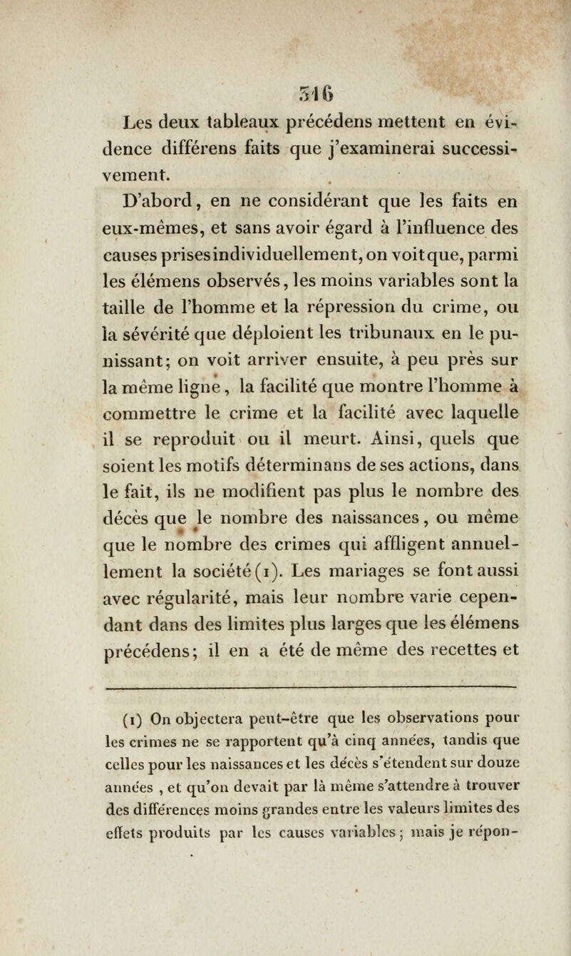 Les deux tableaux précédens mettent en évi- dence différens faits que j'examinerai successi- vement. D'abord, en ne considérant que les faits en eux-mêmes, et sans avoir égard à l'influence des causes prisesindividuellement,on voitque, parmi les élémens observés, les moins variables sont la taille de l'homme et la répression du crime, ou la sévérité que déploient les tribunaux en le pu- nissant; on voit arriver ensuite, à peu près sur la même ligne, la facilité que montre l'homme à commettre le crime et la facilité avec laquelle il se reproduit ou il meurt. Ainsi, quels que soient les motifs déterminans de ses actions, dans le fait, ils ne modifient pas plus le nombre des décès que le nombre des naissances, ou même que le nombre des crimes qui affligent annuel- lement la société (i). Les mariages se font aussi avec régularité, mais leur nombre varie cepen- dant dans des limites plus larges que les élémens précédens ; il en a été de même des recettes et (i) On objectera peut-être que les observations poul- ies crimes ne se rapportent qu'à cinq années, tandis que celles pour les naissances et les décès s'étendent sur douze années , et qu'on devait par là même s'attendre à trouver des différences moins grandes entre les valeurs limites des effets produits par les causes variables; mais je répon-