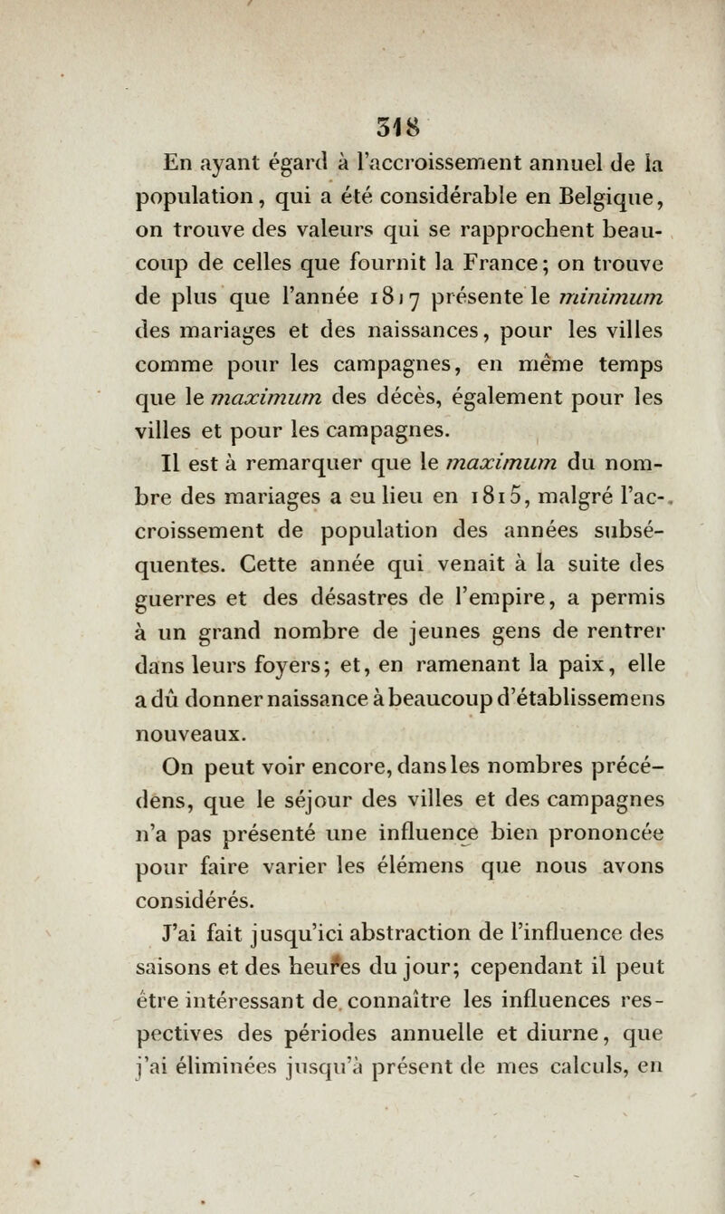 En ayant égard à l'acci-oissement annuel de la population, qui a été considérable en Belgique, on trouve des valeurs qui se rapprochent beau- coup de celles que fournit la France ; on trouve de plus que l'année 1817 présente le minimum des mariages et des naissances, pour les villes comme pour les campagnes, en même temps que le maximum des décès, également pour les villes et pour les campagnes. Il est à remarquer que le maximum, du nom- bre des mariages a eu lieu en 1815, malgré l'ac-, croissement de population des années subsé- quentes. Cette année qui venait à la suite des guerres et des désastres de l'empire, a permis à un grand nombre de jeunes gens de rentrer dans leurs foyers; et, en ramenant la paix, elle a dû donner naissance à beaucoup d'établissemens nouveaux. On peut voir encore, dans les nombres précé- dêns, que le séjour des villes et des campagnes n'a pas présenté une influence bien prononcée pour faire varier les élémens que nous avons considérés. J'ai fait jusqu'ici abstraction de l'influence des saisons et des heui*es du jour; cependant il peut être intéressant de. connaître les influences res- pectives des périodes annuelle et diurne, que j'ai éliminées jusqu'à présent de mes calculs, en