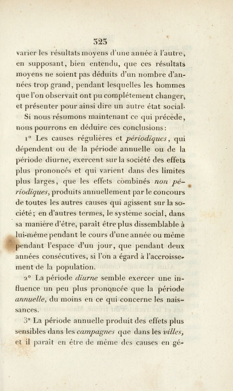 325 varier les résultats moyens d'une année à l'autre, en supposant, bien entendu, que ces résultats moyens ne soient pas déduits d'un nombre d'an- nées trop grand, pendant lesquelles les hommes que l'on observait ont pu complètement changer^ et présenter pour ainsi dire un autre état social- Si nous résumons maintenant ce qui précède, nous pourrons en déduire ces conclusions: i*^ Les causes régulières et périodiques, qui dépendent ou de la période annuelle ou de la période diurne, exercent sur la société des effets plus prononcés et qui varient dans des limites plus larges, que les effets combinés non pé- riodiqueSy produits annuellement parle concours de toutes les autres causes qui agissent sur la so- ciété; en d'autres termes, le système social, dans sa manière d'être, paraît être plus dissemblable à lui-même pendant le cours d'une année ou même pendant l'espace d'un jour, que pendant deux années consécutives, si l'on a égard à l'accroisse- ment de la population. 2° La période diurne semble exercer une in- fluence un peu plus prononcée que la période annuelle, du moins en ce qui concerne les nais-r sances. 3° La période annuelle produit des effets plus sensibles dans les campagnes que dans les villes, et il paraît en être de même des causes en gé-