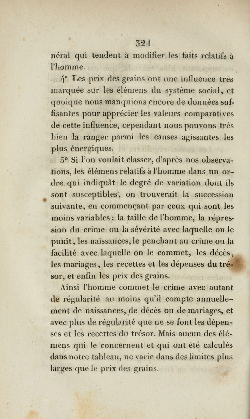 néral qui tendent à modifier les faits relatifs à l'homme. 4° Les prix des grains ont une influence très marquée sur les élémens du système social, et quoique nous manquions encore de données suf- fisantes pour apprécier les valeurs comparatives de cette influence, cependant nous pouvons très bien la ranger parmi les causes agissantes les plus énergiques, 5° Si l'on voulait classer, d'après nos observa- tions, les élémens relatifs à l'homme dans un or- dre qui indiquât le degré de variation dont ils sont susceptibles, on trouverait la succession suivante, en commençant par ceux qui sont les moins variables : la taille de l'homme, la répres- sion du crime ou la sévérité avec laquelle on le punit, les naissances,le penchant au crime ou la facilité avec laquelle on le commet, les décès, les mariages, les recettes et les dépenses du tré-l sor, et enfin les prix des grains. Ainsi l'homme commet le crime avec autant de régularité au moins qu'il compte annuelle- ment de naissances, de décès ou de mariages, et avec plus de régularité que ne se font les dépen- ses et les recettes du trésor. Mais aucun des élé- mens qui le concernent et qui ont été calculés dans notre tableau, ne varie dans des limites plus larges que le prix des grains.