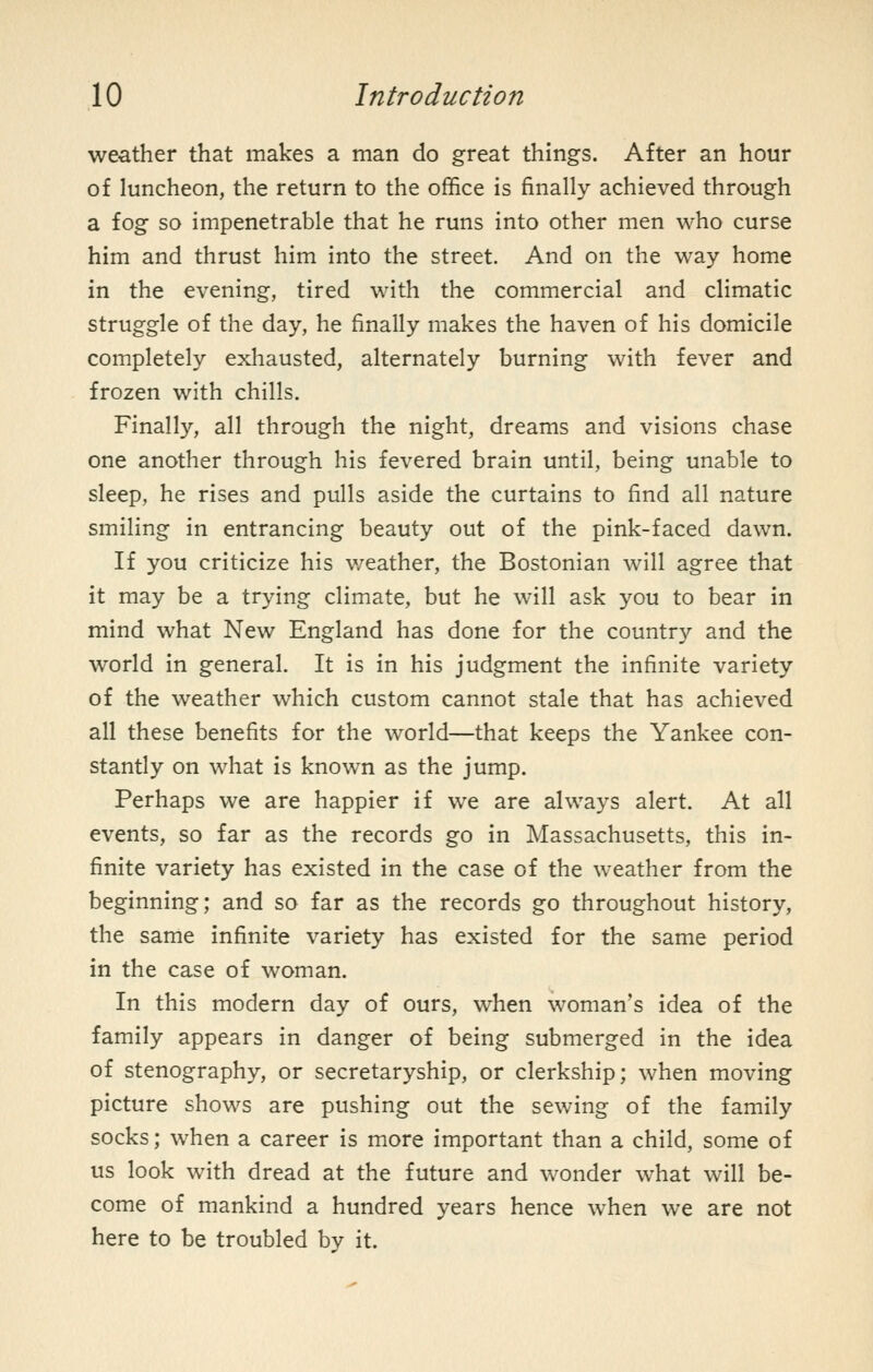 weather that makes a man do great things. After an hour of luncheon, the return to the office is finally achieved through a fog so impenetrable that he runs into other men who curse him and thrust him into the street. And on the way home in the evening, tired with the commercial and climatic struggle of the day, he finally makes the haven of his domicile completely exliausted, alternately burning with fever and frozen with chills. Finally, all through the night, dreams and visions chase one another through his fevered brain until, being unable to sleep, he rises and pulls aside the curtains to find all nature smiling in entrancing beauty out of the pink-faced dawn. If you criticize his v/eather, the Bostonian will agree that it may be a trying climate, but he will ask you to bear in mind what New England has done for the country and the world in general. It is in his judgment the infinite variety of the weather which custom cannot stale that has achieved all these benefits for the world—that keeps the Yankee con- stantly on what is known as the jump. Perhaps we are happier if we are always alert. At all events, so far as the records go in Massachusetts, this in- finite variety has existed in the case of the weather from the beginning; and so far as the records go throughout history, the same infinite variety has existed for the same period in the case of woman. In this modern day of ours, when woman's idea of the family appears in danger of being submerged in the idea of stenography, or secretaryship, or clerkship; when moving picture shows are pushing out the sewing of the family socks; when a career is more important than a child, some of us look with dread at the future and wonder what will be- come of mankind a hundred years hence when we are not here to be troubled by it.