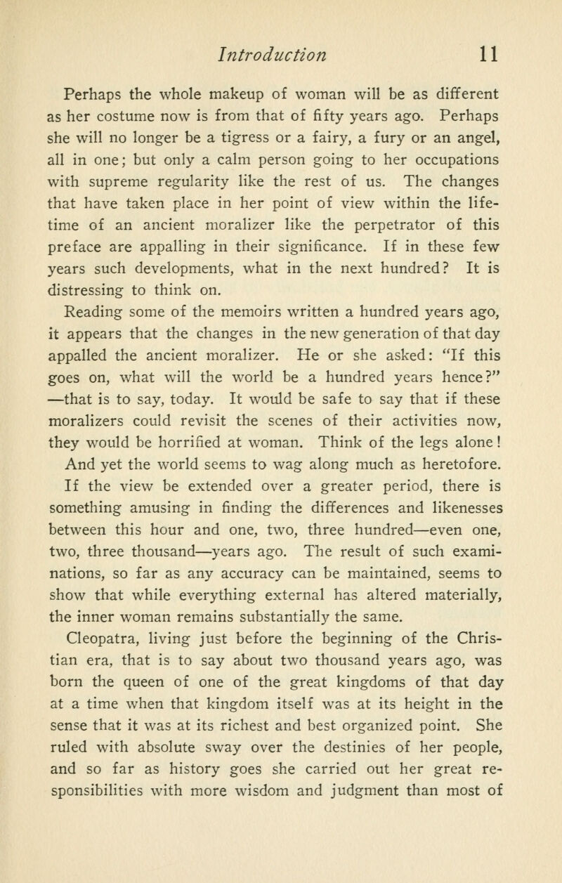 Perhaps the whole makeup of woman will be as different as her costume now is from that of fifty years ago. Perhaps she will no longer be a tigress or a fairy, a fury or an angel, all in one; but only a calm person going to her occupations with supreme regularity like the rest of us. The changes that have taken place in her point of view within the life- time of an ancient moralizer like the perpetrator of this preface are appalling in their significance. If in these few years such developments, what in the next hundred? It is distressing to think on. Reading some of the memoirs written a hundred years ago, it appears that the changes in the new generation of that day appalled the ancient moralizer. He or she asked: If this goes on, what will the world be a hundred years hence? —that is to say, today. It would be safe to say that if these moralizers could revisit the scenes of their activities now, they would be horrified at woman. Think of the legs alone! And yet the world seems to wag along much as heretofore. If the view be extended over a greater period, there is something amusing in finding the differences and likenesses between this hour and one, two, three hundred—even one, two, three thousand—^years ago. The result of such exami- nations, so far as any accuracy can be maintained, seems to show that while everything external has altered materially, the inner woman remains substantially the same. Cleopatra, living just before the beginning of the Chris- tian era, that is to say about two thousand years ago, was born the queen of one of the great kingdoms of that day at a time when that kingdom itself was at its height in the sense that it was at its richest and best organized point. She ruled with absolute sway over the destinies of her people, and so far as history goes she carried out her great re- sponsibilities with more wisdom and judgment than most of