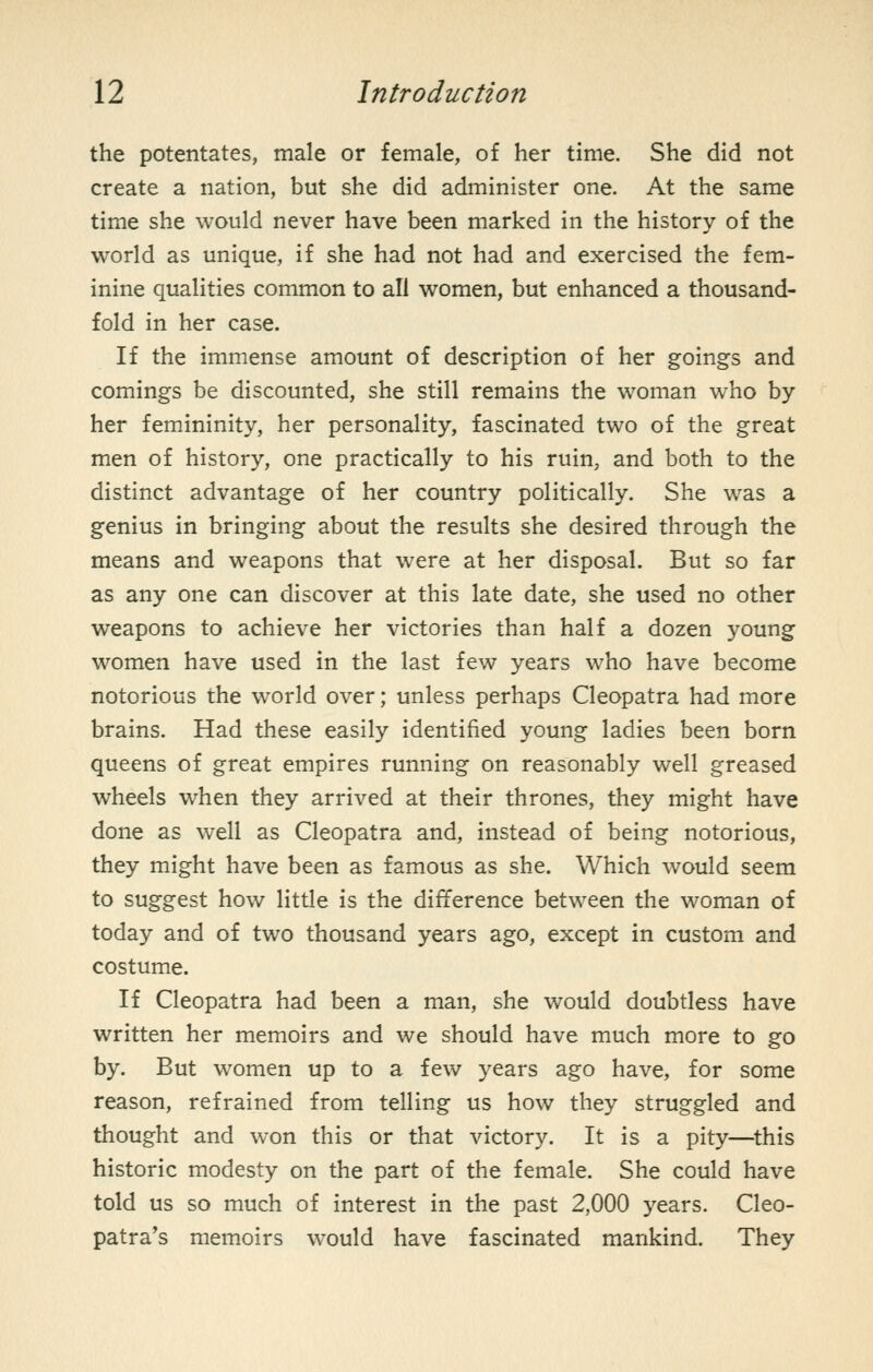the potentates, male or female, of her time. She did not create a nation, but she did administer one. At the same time she would never have been marked in the history of the world as unique, if she had not had and exercised the fem- inine qualities common to all women, but enhanced a thousand- fold in her case. If the immense amount of description of her goings and comings be discounted, she still remains the woman who by her femininity, her personality, fascinated two of the great men of history, one practically to his ruin, and both to the distinct advantage of her country politically. She was a genius in bringing about the results she desired through the means and weapons that were at her disposal. But so far as any one can discover at this late date, she used no other weapons to achieve her victories than half a dozen young women have used in the last few years who have become notorious the world over; unless perhaps Cleopatra had more brains. Had these easily identified young ladies been born queens of great empires running on reasonably well greased wheels when they arrived at their thrones, they might have done as well as Cleopatra and, instead of being notorious, they might have been as famous as she. Which would seem to suggest how little is the difference between the woman of today and of two thousand years ago, except in custom and costume. If Cleopatra had been a man, she would doubtless have written her memoirs and we should have much more to go by. But women up to a few years ago have, for some reason, refrained from telling us how they struggled and thought and won this or that victory. It is a pity—^this historic modesty on the part of the female. She could have told us so much of interest in the past 2,000 years. Cleo- patra's memoirs would have fascinated mankind. They