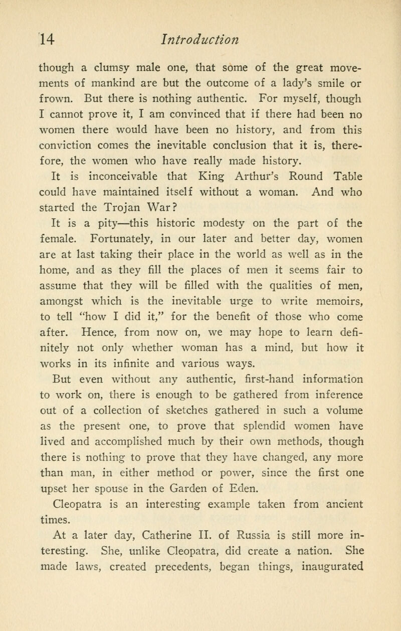 though a clumsy male one, that some of the great move- ments of mankind are but the outcome of a lady's smile or frown. But there is nothing authentic. For myself, though I cannot prove it, I am convinced that if there had been no women there would have been no history, and from this conviction comes the inevitable conclusion that it is, there- fore, the women who have really made history. It is inconceivable that King Arthur's Round Table could have maintained itself without a woman. And who started the Trojan War? It is a pity—this historic modesty on the part of the female. Fortunately, in our later and better day, women are at last taking their place in the world as well as in the home, and as they fill the places of men it seems fair to assume that they will be filled with the qualities of men, amongst which is the inevitable urge to write memoirs, to tell how I did it, for the benefit of those who come after. Hence, from now on, we may hope to learn defi- nitely not only whether woman has a mind, but how it works in its infinite and various v/ays. But even without any authentic, first-hand information to work on, there is enough to be gathered from inference out of a collection of sketches gathered in such a volume as the present one, to prove that splendid Vv^omen have lived and accomplished much by their own methods, though there is nothing to prove that they have changed, any more than man, in either method or power, since the first one upset her spouse in the Garden of Eden. Cleopatra is an interesting example taken from ancient times. At a later day, Catherine II. of Russia is still more in- teresting. She, unlike Cleopatra, did create a nation. She made laws, created precedents, began things, inaugurated