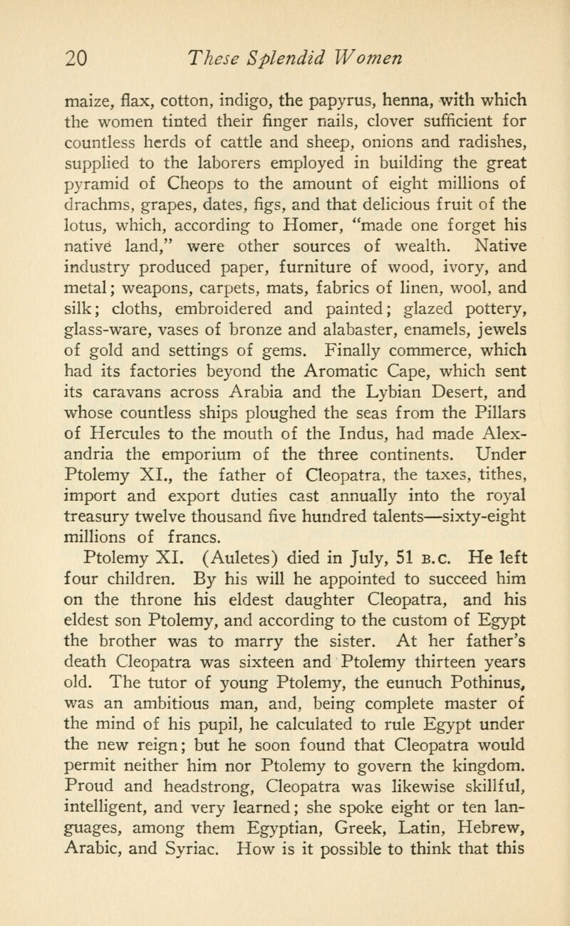 maize, flax, cotton, indigo, the papyrus, henna, with which the women tinted their finger nails, clover sufficient for countless herds of cattle and sheep, onions and radishes, supplied to the laborers employed in building the great pyramid of Cheops to the amount of eight millions of drachms, grapes, dates, figs, and that delicious fruit of the lotus, which, according to Homer, made one forget his native land, were other sources of wealth. Native industry produced paper, furniture of wood, ivory, and metal; weapons, carpets, mats, fabrics of linen, wool, and silk; cloths, embroidered and painted; glazed pottery, glass-ware, vases of bronze and alabaster, enamels, jewels of gold and settings of gems. Finally commerce, which had its factories beyond the Aromatic Cape, which sent its caravans across Arabia and the Lybian Desert, and whose countless ships ploughed the seas from the Pillars of Hercules to the mouth of the Indus, had made Alex- andria the emporium of the three continents. Under Ptolemy XL, the father of Cleopatra, the taxes, tithes, import and export duties cast annually into the royal treasury twelve thousand five hundred talents—sixty-eight millions of francs. Ptolemy XI. (Auletes) died in July, 51 B.C. He left four children. By his will he appointed to succeed him on the throne his eldest daughter Cleopatra, and his eldest son Ptolemy, and according to the custom of Egypt the brother was to marry the sister. At her father's death Cleopatra was sixteen and Ptolemy thirteen years old. The tutor of young Ptolemy, the eunuch Pothinus, was an ambitious man, and, being complete master of the mind of his pupil, he calculated to rule Egypt under the new reign; but he soon found that Cleopatra would permit neither him nor Ptolemy to govern the kingdom. Proud and headstrong, Cleopatra was likewise skillful, intelligent, and very learned; she spoke eight or ten lan- guages, among them Egyptian, Greek, Latin, Hebrew, Arabic, and Syriac. How is it possible to think that this