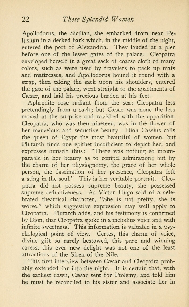 Apollodorus, the Sicilian, she embarked from near Pe- lusium in a decked bark which, in the middle of the night, entered the port of Alexandria. They landed at a pier before one of the lesser gates of the palace. Cleopatra enveloped herself in a great sack of coarse cloth of many colors, such as were used by travelers to pack up mats and mattresses, and Apollodorus bound it round with a strap, then taking the sack upon his shoulders, entered the gate of the palace, went straight to the apartments of Caesar, and laid his precious burden at his feet. Aphrodite rose radiant from the sea: Cleopatra less pretendingly from a sack; but Caesar was none the less moved at the surprise and ravished with the apparition. Cleopatra, who was then nineteen, was in the flower of her marvelous and seductive beauty. Dion Cassius calls the queen of Egypt the most beautiful of women, but Plutarch finds one epithet insufficient to depict her, and expresses himself thus: There was nothing so incom- parable in her beauty as to compel admiration; but by the charm of her physiognomy, the grace of her whole person, the fascination of her presence, Cleopatra left a sting in the soul. This is her veritable portrait. Cleo- patra did not possess supreme beauty, she possessed supreme seductiveness. As Victor Hugo said of a cele- brated theatrical character, She is not pretty, she is worse, which suggestive expression may well apply to Cleopatra. Plutarch adds, and his testimony is confirmed by Dion, that Cleopatra spoke in a melodius voice and with infinite sweetness. This information is valuable in a psy- chological point of view. Certes, this charm of voice, divine gift so rarely bestowed, this pure and winning caress, this ever new delight was not one of the least attractions of the Siren of the Nile. This first interview between Caesar and Cleopatra prob- ably extended far into the night. It is certain that, with the earliest dawn, Caesar sent for Ptolemy, and told him he must be reconciled to his sister and associate her in