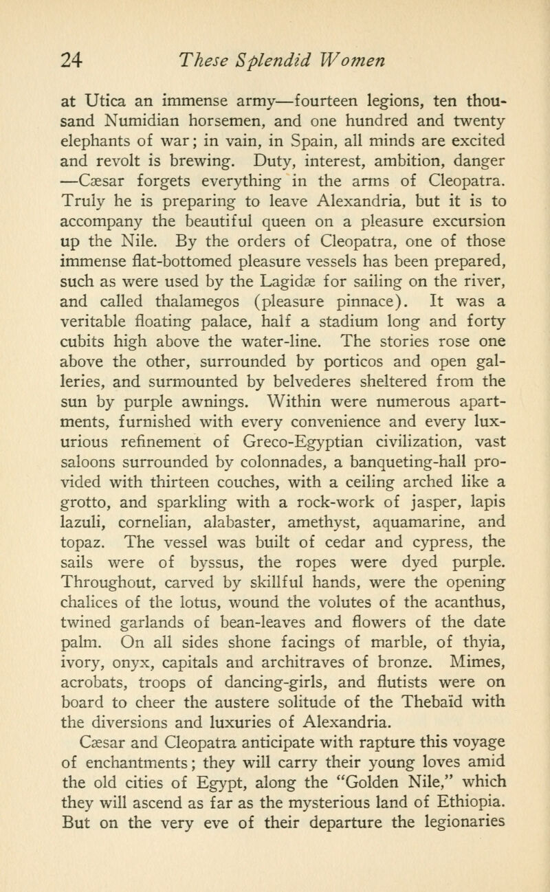 at Utica an immense army—fourteen legions, ten thou- sand Numidian horsemen, and one hundred and twenty- elephants of war; in vain, in Spain, all minds are excited and revolt is brewing. Duty, interest, ambition, danger —Caesar forgets everything in the arms of Cleopatra. Truly he is preparing to leave Alexandria, but it is to accompany the beautiful queen on a pleasure excursion up the Nile. By the orders of Cleopatra, one of those immense flat-bottomed pleasure vessels has been prepared, such as were used by the Lagidse for sailing on the river, and called thalamegos (pleasure pinnace). It was a veritable floating palace, half a stadium long and forty cubits high above the water-line. The stories rose one above the other, surrounded by porticos and open gal- leries, and surmounted by belvederes sheltered from the sun by purple awnings. Within were numerous apart- ments, furnished with every convenience and every lux- urious refinement of Greco-Egyptian civilization, vast saloons surrounded by colonnades, a banqueting-hall pro- vided with thirteen couches, with a ceiling arched like a grotto, and sparkling with a rock-work of jasper, lapis lazuli, cornelian, alabaster, amethyst, aquamarine, and topaz. The vessel was built of cedar and cypress, the sails were of byssus, the ropes were dyed purple. Throughout, carved by skillful hands, were the opening chalices of the lotus, wound the volutes of the acanthus, twined garlands of bean-leaves and flowers of the date palm. On all sides shone facings of marble, of thyia, ivory, onyx, capitals and architraves of bronze. Mimes, acrobats, troops of dancing-girls, and flutists were on board to cheer the austere solitude of the Thebaid with the diversions and luxuries of Alexandria. Caesar and Cleopatra anticipate with rapture this voyage of enchantments; they will carry their young loves amid the old cities of Egypt, along the Golden Nile, which they will ascend as far as the mysterious land of Ethiopia. But on the very eve of their departure the legionaries