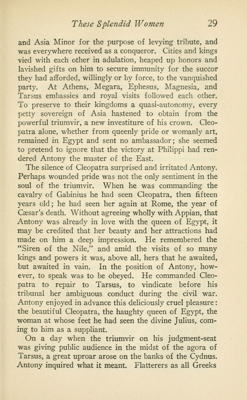 and Asia Minor for the purpose of levying tribute, and was everywhere received as a conqueror. Cities and kings vied with each other in adulation, heaped up honors and lavished gifts on him to secure immunity for the succor they had afforded, willingly or by force, to the vanquished party. At Athens, Megara, Ephesus, Magnesia, and Tarsus embassies and royal visits followed each other. To preserve to their kingdoms a quasi-autonomy, every petty sovereign of Asia hastened to obtain from the powerful triumvir, a new investiture of his crown. Cleo- patra alone, whether from queenly pride or womanly art, remained in Egypt and sent no ambassador; she seemed to pretend to ignore that the victory at Philippi had ren- dered Antony the master of the East. The silence of Cleopatra surprised and irritated Antony. Perhaps wounded pride was not the only sentiment in the soul of the triumvir. When he was commanding the cavalry of Gabinius he had seen Cleopatra, then fifteen years old; he had seen her again at Rome, the year of Caesar's death. Without agreeing wholly with Appian, that Antony was already in love with the queen of Egypt, it may be credited that her beauty and her attractions had made on him a deep impression. He remembered the Siren of the Nile, and amid the visits of so many kings and powers it was, above all, hers that he awaited, but awaited in vain. In the position of Antony, how- ever, to speak was to be obeyed. He commanded Cleo- patra to repair to Tarsus, to vindicate before his tribunal her ambiguous conduct during the civil war. Antony enjoyed in advance this deliciously cruel pleasure: the beautiful Cleopatra, the haughty queen of Egypt, the woman at whose feet he had seen the divine Julius, com- ing to him as a suppliant. On a day when the triumvir on his judgment-seat was giving public audience in the midst of the agora of Tarsus, a great uproar arose on the banks of the Cydnus. Antony inquired what it meant. Flatterers as all Greeks