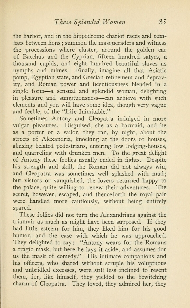 the harbor, and in the hippodrome chariot races and com- bats between lions; summon the masqueraders and witness the processions where cluster, around the golden car of Bacchus and the Cyprian, fifteen hundred satyrs, a thousand cupids, and eight hundred beautiful slaves as nymphs and mimes. Finally, imagine all that Asiatic pomp, Egyptian state, and Grecian refinement and deprav- ity, and Roman power and licentiousness blended in a single form—a sensual and splendid woman, delighting in pleasure and sumptuousness—can achieve with such elements and you will have some idea, though very vague and feeble, of the Life Inimitable. Sometimes Antony and Cleopatra indulged in more vulgar pleasures. Disguised, she as a barmaid, and he as a porter or a sailor, they ran, by night, about the streets of Alexandria, knocking at the doors of houses, abusing belated pedestrians, entering low lodging-houses, and quarreling with drunken men. To the great delight of Antony these froHcs usually ended in fights. Despite his strength and skill, the Roman did not always win, and Cleopatra was sometimes well splashed with mud; but victors or vanquished, the lovers returned happy to the palace, quite willing to renew their adventures. The secret, however, escaped, and thenceforth the royal pair were handled more cautiously, without being entirely spared. These follies did not turn the Alexandrians against the triumvir as much as might have been supposed. If they had little esteem for him, they liked him for his good humor, and the ease with which he was approached. They delighted to say: Antony wears for the Romans a tragic mask, but here he lays it aside, and assumes for us the mask of comedy. His intimate companions and his officers, who shared without scruple his voluptuous and unbridled excesses, were still less inclined to resent them, for, like himself, they yielded to the bewitching charm of Cleopatra. They loved, they admired her, they