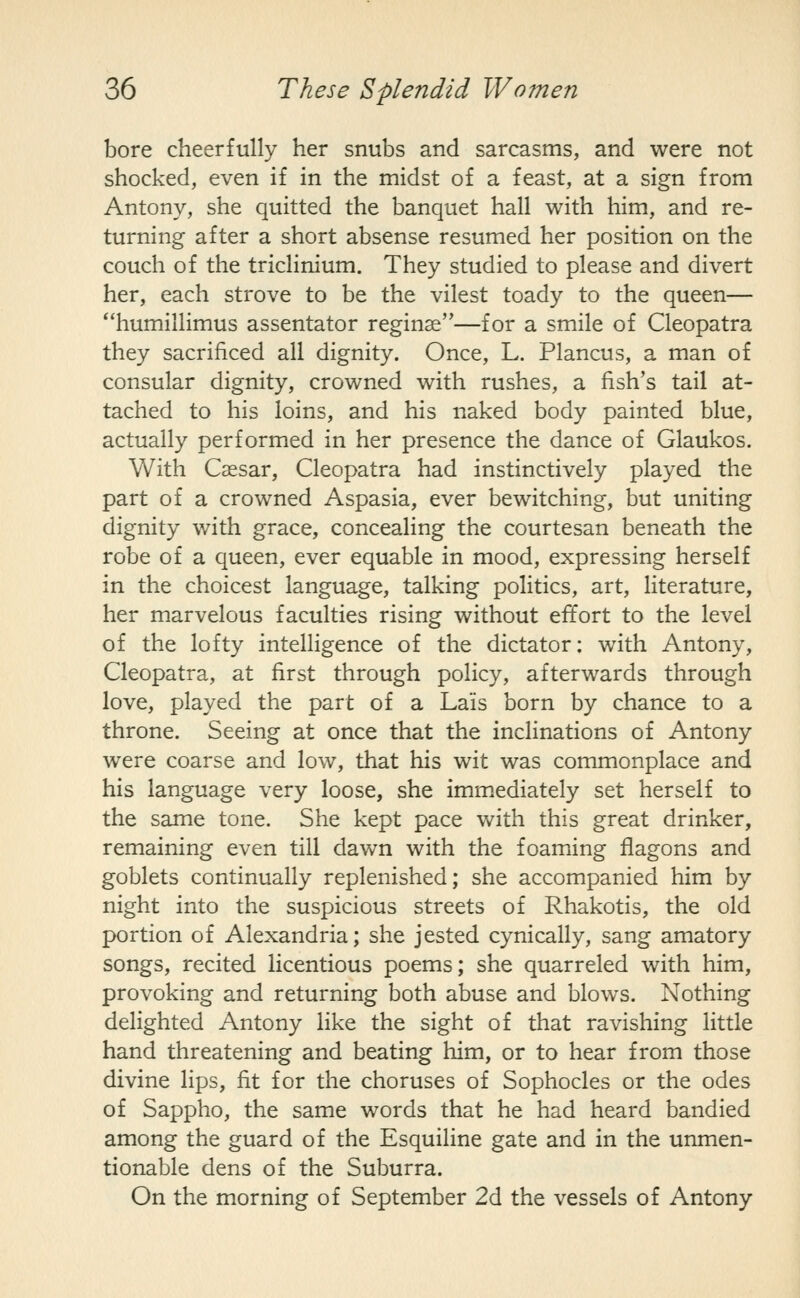 bore cheerfully her snubs and sarcasms, and were not shocked, even if in the midst of a feast, at a sign from Antony, she quitted the banquet hall with him, and re- turning after a short absense resumed her position on the couch of the triclinium. They studied to please and divert her, each strove to be the vilest toady to the queen— humillimus assentator reginse—for a smile of Cleopatra they sacrificed all dignity. Once, L. Plancus, a man of consular dignity, crowned with rushes, a fish's tail at- tached to his loins, and his naked body painted blue, actually performed in her presence the dance of Glaukos. With Caesar, Cleopatra had instinctively played the part of a crowned Aspasia, ever bewitching, but uniting dignity with grace, concealing the courtesan beneath the robe of a queen, ever equable in mood, expressing herself in the choicest language, talking politics, art, literature, her marvelous faculties rising without effort to the level of the lofty intelligence of the dictator: with Antony, Cleopatra, at first through policy, afterwards through love, played the part of a Lais born by chance to a throne. Seeing at once that the inclinations of Antony were coarse and low, that his wit was commonplace and his language very loose, she immediately set herself to the same tone. She kept pace with this great drinker, remaining even till dawn with the foaming flagons and goblets continually replenished; she accompanied him by night into the suspicious streets of Rhakotis, the old portion of Alexandria; she jested cynically, sang amatory songs, recited licentious poems; she quarreled with him, provoking and returning both abuse and blows. Nothing delighted Antony like the sight of that ravishing little hand threatening and beating him, or to hear from those divine lips, fit for the choruses of Sophocles or the odes of Sappho, the same words that he had heard bandied among the guard of the Esquiline gate and in the unmen- tionable dens of the Suburra. On the morning of September 2d the vessels of Antony