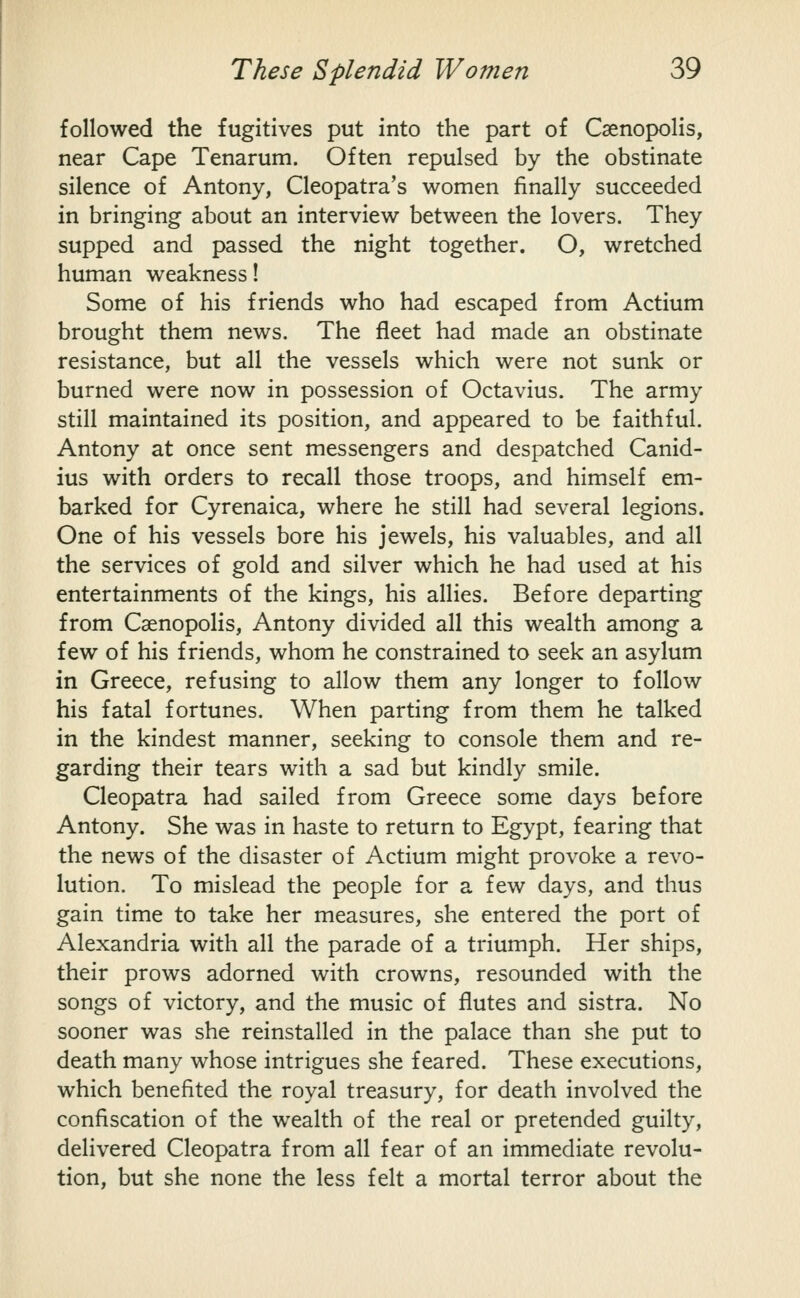 followed the fugitives put into the part of Caenopolis, near Cape Tenarum. Often repulsed by the obstinate silence of Antony, Cleopatra's women finally succeeded in bringing about an interview between the lovers. They supped and passed the night together. O, wretched human weakness! Some of his friends who had escaped from Actium brought them news. The fleet had made an obstinate resistance, but all the vessels which were not sunk or burned were now in possession of Octavius. The army still maintained its position, and appeared to be faithful. Antony at once sent messengers and despatched Canid- ius with orders to recall those troops, and himself em- barked for Cyrenaica, where he still had several legions. One of his vessels bore his jewels, his valuables, and all the services of gold and silver which he had used at his entertainments of the kings, his allies. Before departing from Caenopolis, Antony divided all this wealth among a few of his friends, whom he constrained to seek an asylum in Greece, refusing to allow them any longer to follow his fatal fortunes. When parting from them he talked in the kindest manner, seeking to console them and re- garding their tears with a sad but kindly smile. Cleopatra had sailed from Greece some days before Antony. She was in haste to return to Egypt, fearing that the news of the disaster of Actium might provoke a revo- lution. To mislead the people for a few days, and thus gain time to take her measures, she entered the port of Alexandria with all the parade of a triumph. Her ships, their prows adorned with crowns, resounded with the songs of victory, and the music of flutes and sistra. No sooner was she reinstalled in the palace than she put to death many whose intrigues she feared. These executions, which benefited the royal treasury, for death involved the confiscation of the wealth of the real or pretended guilty, delivered Cleopatra from all fear of an immediate revolu- tion, but she none the less felt a mortal terror about the