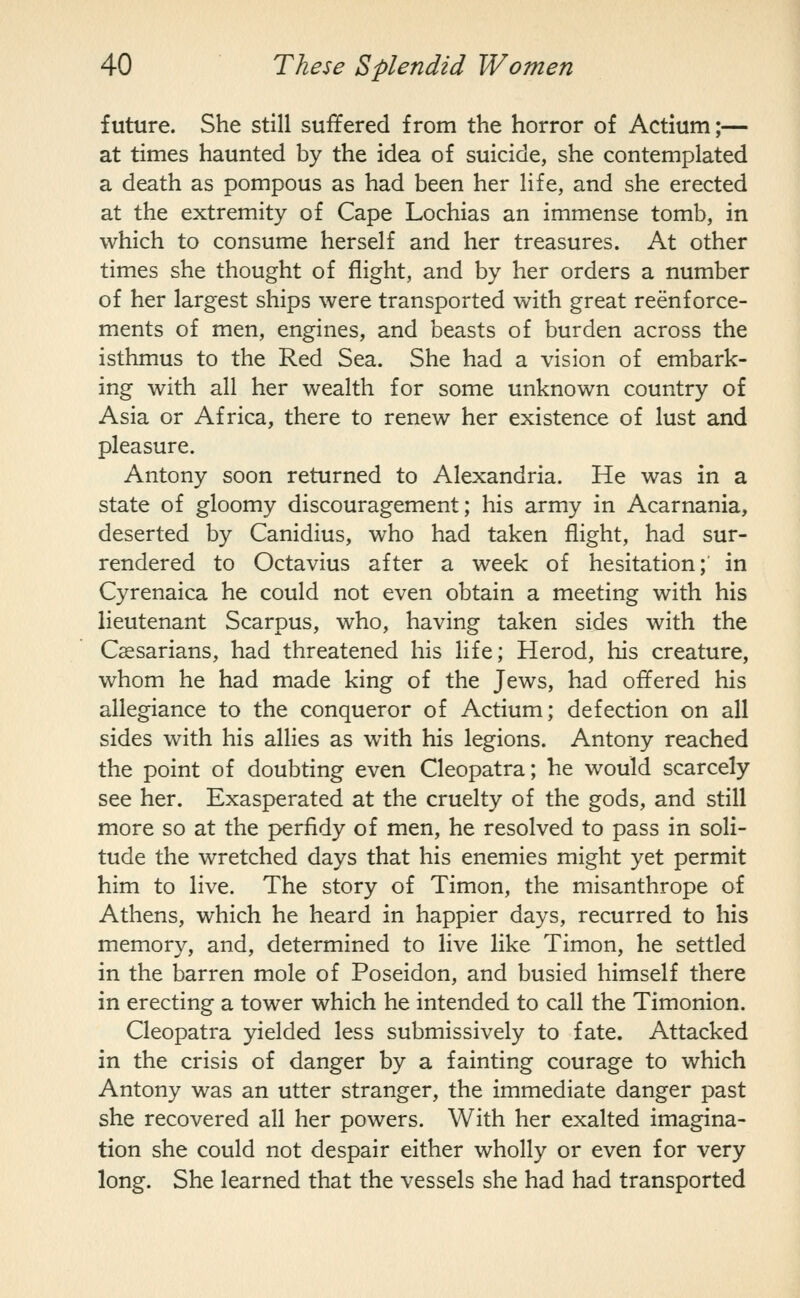 future. She still suffered from the horror of Actium;— at times haunted by the idea of suicide, she contemplated a death as pompous as had been her life, and she erected at the extremity of Cape Lochias an immense tomb, in which to consume herself and her treasures. At other times she thought of flight, and by her orders a number of her largest ships were transported with great reenf orce- ments of men, engines, and beasts of burden across the isthmus to the Red Sea. She had a vision of embark- ing with all her wealth for some unknown country of Asia or Africa, there to renew her existence of lust and pleasure. Antony soon returned to Alexandria. He was in a state of gloomy discouragement; his army in Acarnania, deserted by Canidius, who had taken flight, had sur- rendered to Octavius after a week of hesitation; in Cyrenaica he could not even obtain a meeting with his lieutenant Scarpus, who, having taken sides with the Cssarians, had threatened his life; Herod, his creature, whom he had made king of the Jews, had offered his allegiance to the conqueror of Actium; defection on all sides with his allies as with his legions. Antony reached the point of doubting even Cleopatra; he would scarcely see her. Exasperated at the cruelty of the gods, and still more so at the perfidy of men, he resolved to pass in soli- tude the wretched days that his enemies might yet permit him to live. The story of Timon, the misanthrope of Athens, which he heard in happier days, recurred to his memory, and, determined to live like Timon, he settled in the barren mole of Poseidon, and busied himself there in erecting a tower which he intended to call the Timonion. Cleopatra yielded less submissively to fate. Attacked in the crisis of danger by a fainting courage to which Antony was an utter stranger, the immediate danger past she recovered all her powers. With her exalted imagina- tion she could not despair either wholly or even for very long. She learned that the vessels she had had transported