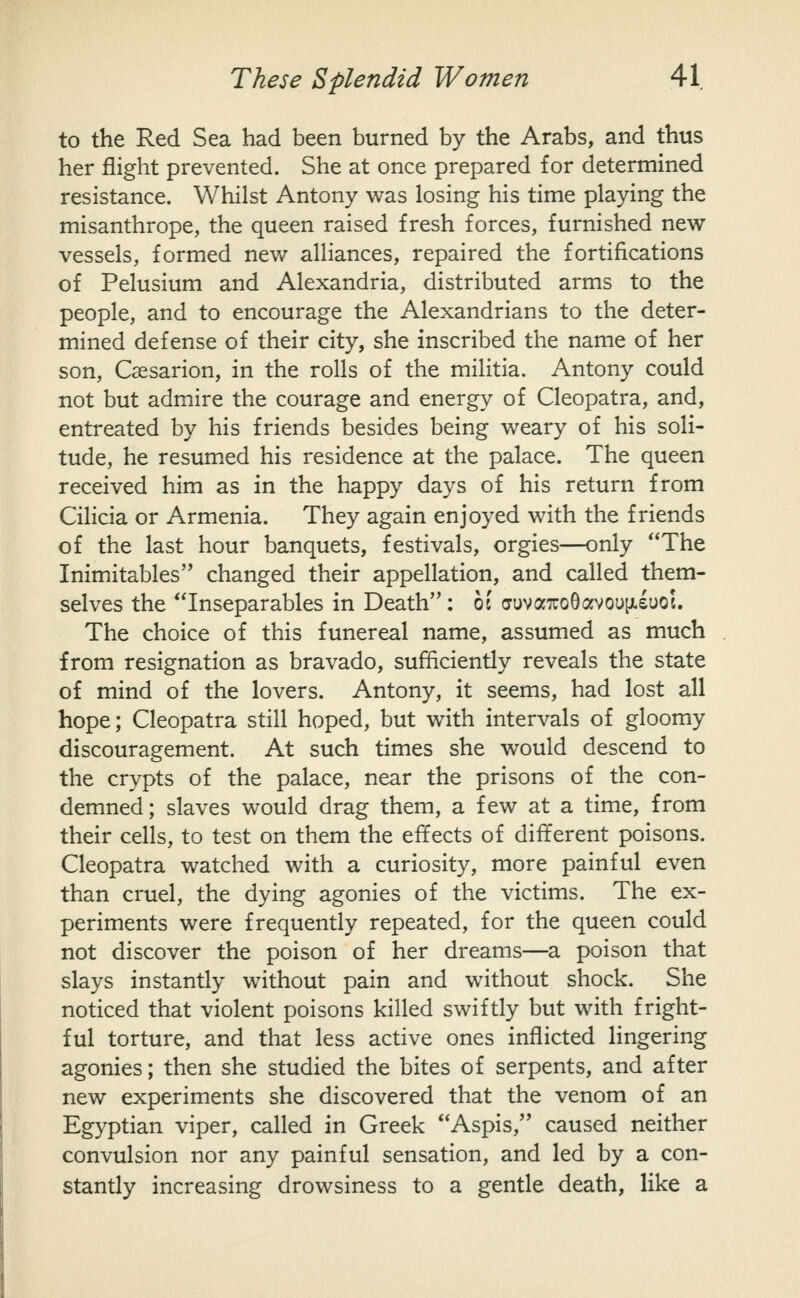 to the Red Sea had been burned by the Arabs, and thus her flight prevented. She at once prepared for determined resistance. Whilst Antony was losing his time playing the misanthrope, the queen raised fresh forces, furnished new- vessels, formed new alliances, repaired the fortifications of Pelusium and Alexandria, distributed arms to the people, and to encourage the Alexandrians to the deter- mined defense of their city, she inscribed the name of her son, Csesarion, in the rolls of the militia. Antony could not but admire the courage and energy of Cleopatra, and, entreated by his friends besides being weary of his soli- tude, he resum.ed his residence at the palace. The queen received him as in the happy days of his return from Cilicia or Armenia. They again enjoyed with the friends of the last hour banquets, festivals, orgies—only The Inimitables changed their appellation, and called them- selves the Inseparables in Death: hi cruvaxoOofvoupLeuoj. The choice of this funereal name, assumed as much from resignation as bravado, sufficiently reveals the state of mind of the lovers. Antony, it seems, had lost all hope; Cleopatra still hoped, but with intervals of gloomy discouragement. At such times she would descend to the crypts of the palace, near the prisons of the con- demned; slaves would drag them, a few at a time, from their cells, to test on them the effects of different poisons. Cleopatra watched with a curiosity, more painful even than cruel, the dying agonies of the victims. The ex- periments were frequently repeated, for the queen could not discover the poison of her dreams—a poison that slays instantly without pain and without shock. She noticed that violent poisons killed swiftly but with fright- ful torture, and that less active ones inflicted lingering agonies; then she studied the bites of serpents, and after new experiments she discovered that the venom of an Egyptian viper, called in Greek Aspis, caused neither convulsion nor any painful sensation, and led by a con- stantly increasing drowsiness to a gentle death, like a