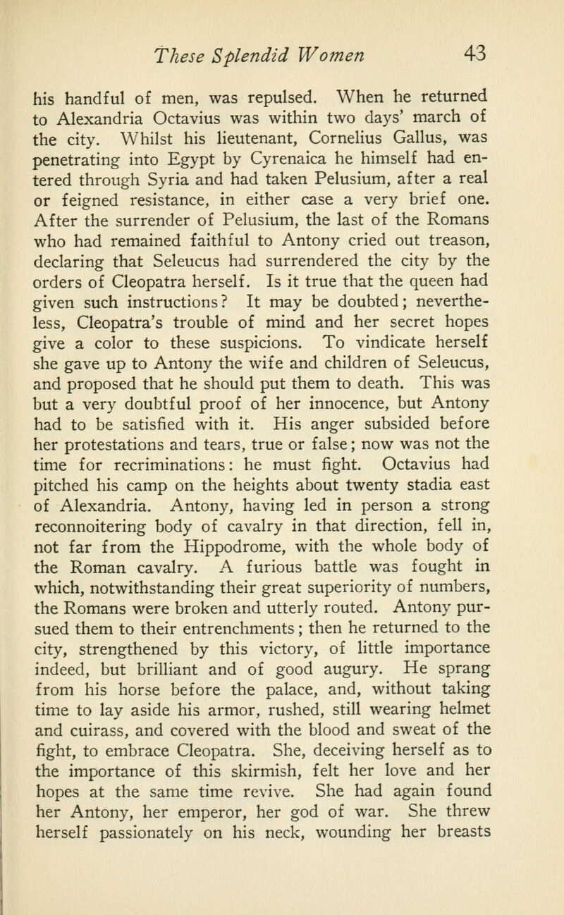 his handful of men, was repulsed. When he returned to Alexandria Octavius was within two days' march of the city. Whilst his lieutenant, Cornelius Callus, was penetrating into Egypt by Cyrenaica he himself had en- tered through Syria and had taken Pelusium, after a real or feigned resistance, in either case a very brief one. After the surrender of Pelusium, the last of the Romans who had remained faithful to Antony cried out treason, declaring that Seleucus had surrendered the city by the orders of Cleopatra herself. Is it true that the queen had given such instructions? It may be doubted; neverthe- less, Cleopatra's trouble of mind and her secret hopes give a color to these suspicions. To vindicate herself she gave up to Antony the wife and children of Seleucus, and proposed that he should put them to death. This was but a very doubtful proof of her innocence, but Antony had to be satisfied with it. His anger subsided before her protestations and tears, true or false; now was not the time for recriminations: he must fight. Octavius had pitched his camp on the heights about twenty stadia east of Alexandria. Antony, having led in person a strong reconnoitering body of cavalry in that direction, fell in, not far from the Hippodrome, with the whole body of the Roman cavalry. A furious battle was fought in which, notwithstanding their great superiority of numbers, the Romans were broken and utterly routed. Antony pur- sued them to their entrenchments; then he returned to the city, strengthened by this victory, of little importance indeed, but brilliant and of good augury. He sprang from his horse before the palace, and, without taking time to lay aside his armor, rushed, still wearing helmet and cuirass, and covered with the blood and sweat of the fight, to embrace Cleopatra. She, deceiving herself as to the importance of this skirmish, felt her love and her hopes at the same time revive. She had again found her Antony, her emperor, her god of war. She threw herself passionately on his neck, wounding her breasts