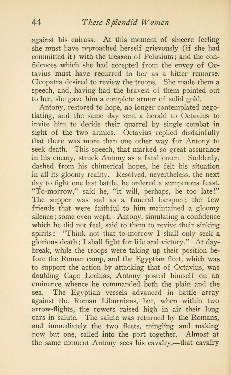 against his cuirass. At this moment of sincere feehng she must have reproached herself grievously (if she had committed it) with the treason of Pelusium; and the con- fidences which she had accepted from the envoy of Oc- tavius must have recurred to her as a bitter remorse. Cleopatra desired to review the troops. She made them a speech, and, having had the bravest of them pointed out to her, she gave him a complete armor of solid gold. Antony, restored to hope, no longer contemplated nego- tiating, and the same day sent a herald to Octavius to invite him to decide their quarrel by single combat in sight of the two armies. Octavius replied disdainfully that there was more than one other way for Antony to seek death. This speech, that marked so great assurance in his enemy, struck Antony as a fatal omen. Suddenly, dashed from his chimerical hopes, he felt his situation in all its gloomy reality. Resolved, nevertheless, the next day to fight one last battle, he ordered a sumptuous feast. To-morrow, said he, *'it will, perhaps, be too late I The supper was sad as a funeral banquet; the few friends that were faithful to him maintained a gloomy silence; some even wept. Antony, simulating a confidence which he did not feel, said to them to revive their sinking spirits: Think not that to-morrow I shall only seek a glorious death; I shall fight for life and victory. At day- break, while the troops were taking up their position be- fore the Roman camp, and the Egyptian fleet, which was to support the action by attacking that of Octavius, was doubling Cape Lochias, Antony posted himself on an eminence whence he commanded both the plain and the sea. The Egyptian vessels advanced in battle array against the Roman Liburnians, but, when within two arrow-flights, the rowers raised high in air their long oars in salute. The salute was returned by the Romans, and immediately the two fleets, mingling and making now but one, sailed into the port together. Almost at the same moment Antony sees his cavalry,—that cavalry