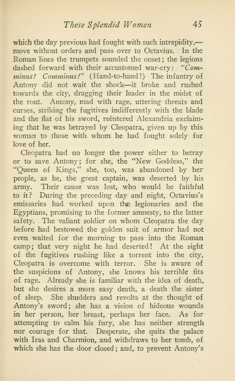 which the day previous had fought with such intrepidity,— move without orders and pass over to Octavius. In the Roman Hnes the trumpets sounded the onset; the legions dashed forward with their accustomed war-cry: ''Corn- minus! Comminnsr (Hand-to-hand!) The infantry of Antony did not wait the shock—it broke and rushed towards the city, dragging their leader in the midst of the rout. Antony, mad with rage, uttering threats and curses, striking the fugitives indifferently with the blade and the flat of his sword, reentered Alexandria exclaim- ing that he was betrayed by Cleopatra, given up by this woman to those with whom he had fought solely for love of her. Cleopatra had no longer the power either to betray or to save Antony; for she, the New Goddess, the Queen of Kings, she, too, was abandoned by her people, as he, the great captain, was deserted by his army. Their cause was lost, who would be faithful to it? During the preceding day and night, Octavius's emissaries had worked upon the legionaries and the Egyptians, promising to the former amnesty, to the latter safety. The valiant soldier on whom Cleopatra the day before had bestowed the golden suit of armor had not even waited for the morning to pass into the Roman camp; that very night he had deserted! At the sight of the fugitives rushing like a torrent into the city, Cleopatra is overcome with terror. She is aware of the suspicions of Antony, she knows his terrible fits of rage. Already she is familiar with the idea of death, but she desires a more easy death, a death the sister of sleep. She shudders and revolts at the thought of Antony's sword; she has a vision of hideous wounds in her person, her breast, perhaps her face. As for attempting to calm his fury, she has neither strength nor courage for that. Desperate, she quits the palace with Iras and Charmion, and withdraws to her tomb, of which she has the door closed; and, to prevent Antony's