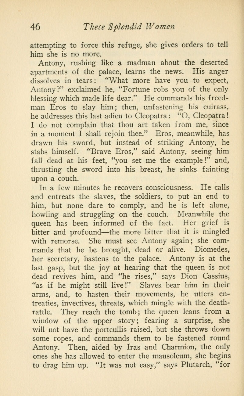 attempting to force this refuge, she gives orders to tell him she is no more. Antony, rushing like a madman about the deserted apartments of the palace, learns the news. His anger dissolves in tears: What more have you to expect, Antony? exclaimed he, ''Fortune robs you of the only blessing which made life dear. He commands his freed- man Eros to slay him; then, unfastening his cuirass, he addresses this last adieu to Cleopatra: *'0, Cleopatra! I do not complain that thou art taken from me, since in a moment I shall rejoin thee. Eros, meanwhile, has drawn his sword, but instead of striking Antony, he stabs himself. Brave Eros, said Antony, seeing him fall dead at his feet, you set me the example! and, thrusting the sword into his breast, he sinks fainting upon a couch. In a few minutes he recovers consciousness. He calls and entreats the slaves, the soldiers, to put an end to him, but none dare to comply, and he is left alone, howling and struggling on the couch. Meanwhile the queen has been informed of the fact. Her grief is bitter and profound—the more bitter that it is mingled with remorse. She must see Antony again; she com- mands that he be brought, dead or alive. Diomedes, her secretary, hastens to the palace. Antony is at the last gasp, but the joy at hearing that the queen is not dead revives him, and he rises, says Dion Cassius, as if he might still live! Slaves bear him in their arms, and, to hasten their movements, he utters en- treaties, invectives, threats, which mingle with the death- rattle. They reach the tomb; the queen leans from a window of the upper story; fearing a surprise, she will not have the portcullis raised, but she throws down some ropes, and commands them to be fastened round Antony. Then, aided by Iras and Charmion, the only ones she has allowed to enter the mausoleum, she begins to drag him up. It was not easy, says Plutarch, for