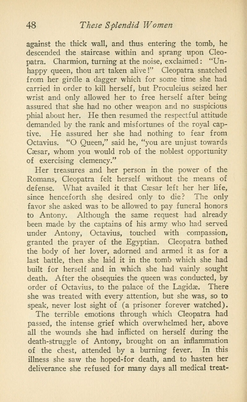 against the thick wall, and thus entering the tomb, he descended the staircase within and sprang upon Cleo- patra. Charmion, turning at the noise, exclaimed: Un- happy queen, thou art taken alive! Cleopatra snatched from her girdle a dagger which for some time she had carried in order to kill herself, but Proculeius seized her wrist and only allowed her to free herself after being assured that she had no other weapon and no suspicious phial about her. He then resumed the respectful attitude demanded by the rank and m.isfortunes of the royal cap- tive. He assured her she had nothing to fear from Octavius. O Queen, said he, you are unjust towards Caesar, whom you would rob of the noblest opportunity of exercising clemency. Her treasures and her person in the power of the Romans, Cleopatra felt herself without the means of defense. What availed it that Caesar left her her life, since henceforth she desired only to die? The only favor she asked was to be allowed to pay funeral honors to Antony. Although the same request had already been made by the captains of his army who had served under Antony, Octavius, touched with compassion, granted the prayer of the Egyptian. Cleopatra bathed the body of her lover, adorned and armed it as for a last battle, then she laid it in the tomb which she had built for herself and in which she had vainly sought death. After the obsequies the queen was conducted, by order of Octavius, to the palace of the Lagidae. There she was treated with every attention, but she was, so to speak, never lost sight of (a prisoner forever watched). The terrible emotions through which Cleopatra had passed, the intense grief which overwhelmed her, above all the wounds she had inflicted on herself during the death-struggle of Antony, brought on an inflammation of the chest, attended by a burning fever. In this illness she saw the hoped-for death, and to hasten her deliverance she refused for many days all medical treat-