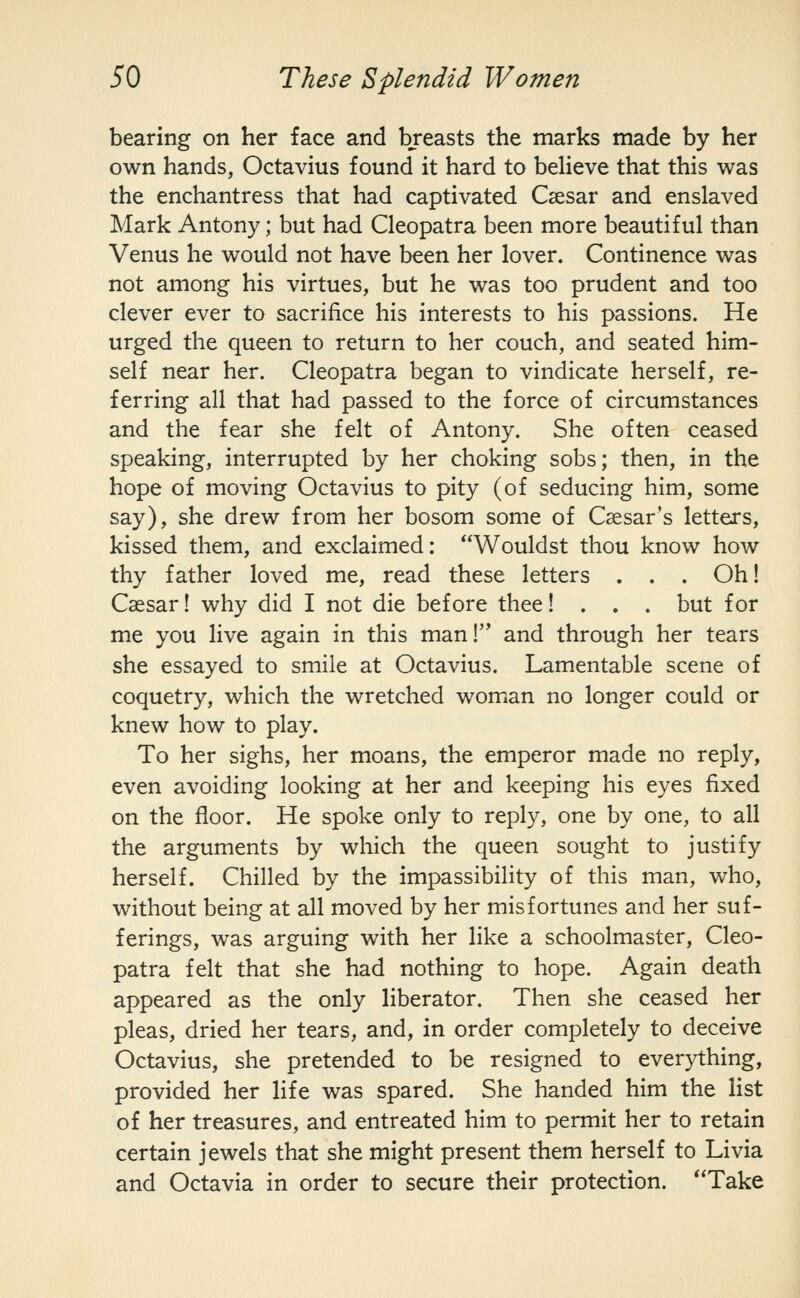 bearing on her face and breasts the marks made by her own hands, Octavius found it hard to believe that this was the enchantress that had captivated Csesar and enslaved Mark Antony; but had Cleopatra been more beautiful than Venus he would not have been her lover. Continence was not among his virtues, but he was too prudent and too clever ever to sacrifice his interests to his passions. He urged the queen to return to her couch, and seated him- self near her. Cleopatra began to vindicate herself, re- ferring all that had passed to the force of circumstances and the fear she felt of Antony. She often ceased speaking, interrupted by her choking sobs; then, in the hope of moving Octavius to pity (of seducing him, some say), she drew from her bosom some of Caesar's letters, kissed them, and exclaimed: Wouldst thou know how thy father loved me, read these letters . . . Oh! Csesar! why did I not die before thee! . . . but for me you live again in this man!'* and through her tears she essayed to smile at Octavius. Lamentable scene of coquetry, which the wretched woman no longer could or knew how to play. To her sighs, her moans, the emperor made no reply, even avoiding looking at her and keeping his eyes fixed on the floor. He spoke only to reply, one by one, to all the arguments by which the queen sought to justify herself. Chilled by the impassibility of this man, who, without being at all moved by her misfortunes and her suf- ferings, was arguing with her like a schoolmaster, Cleo- patra felt that she had nothing to hope. Again death appeared as the only liberator. Then she ceased her pleas, dried her tears, and, in order completely to deceive Octavius, she pretended to be resigned to everything, provided her life was spared. She handed him the list of her treasures, and entreated him to permit her to retain certain jewels that she might present them herself to Livia and Octavia in order to secure their protection. Take