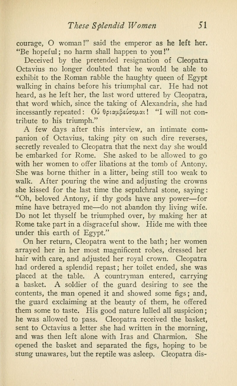 courage, O woman! said the emperor as he left her. **Be hopeful; no harm shall happen to you!'* Deceived by the pretended resignation of Cleopatra Octavius no longer doubted that he would be able to exhibit to the Roman rabble the haughty queen of Egypt walking in chains before his triumphal car. He had not heard, as he left her, the last word uttered by Cleopatra, that word which, since the taking of Alexandria, she had incessantly repeated: Ou 6pia[jL^£U(70[ji.ai! I will not con- tribute to his triumph. A few days after this interview, an intimate com- panion of Octavius, taking pity on such dire reverses, secretly revealed to Cleopatra that the next day she would be embarked for Rome. She asked to be allowed to go with her women to offer libations at the tomb of Antony. She was borne thither in a litter, being still too weak to walk. After pouring the wine and adjusting the crowns she kissed for the last time the sepulchral stone, saying: Oh, beloved Antony, if thy gods have any power—for mine have betrayed me—do not abandon thy living wife. Do not let thyself be triumphed over, by making her at Rome take part in a disgraceful show. Hide me with thee under this earth of Egypt. On her return, Cleopatra went to the bath; her women arrayed her in her most magnificent robes, dressed her hair with care, and adjusted her royal crown. Cleopatra had ordered a splendid repast; her toilet ended, she was placed at the table. A countryman entered, carrying a basket. A soldier of the guard desiring to see the contents, the man opened it and showed some figs; and, the guard exclaiming at the beauty of them, he offered them some to taste. His good nature lulled all suspicion; he was allowed to pass. Cleopatra received the basket, sent to Octavius a letter she had written in the morning, and was then left alone with Iras and Charmion. She opened the basket and separated the figs, hoping to be stung unawares, but the reptile was asleep. Cleopatra dis-