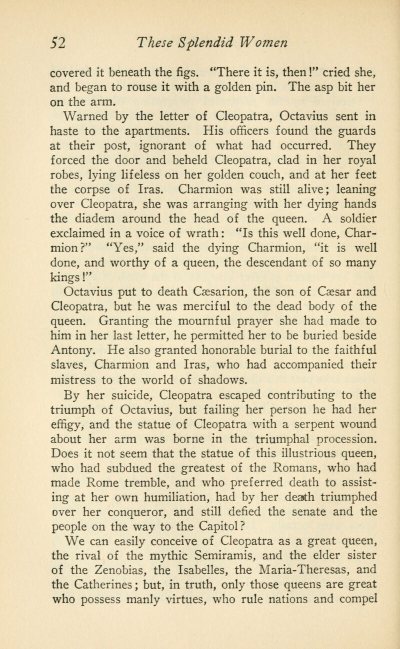covered it beneath the figs. There it is, then! cried she, and began to rouse it with a golden pin. The asp bit her on the arm. Warned by the letter of Cleopatra, Octavius sent in haste to the apartments. His officers found the guards at their post, ignorant of what had occurred. They forced the door and beheld Cleopatra, clad in her royal robes, lying lifeless on her golden couch, and at her feet the corpse of Iras. Charmion was still alive; leaning over Cleopatra, she was arranging with her dying hands the diadem around the head of the queen. A soldier exclaimed in a voice of wrath: Is this well done, Char- mion? Yes, said the dying Charmion, it is well done, and worthy of a queen, the descendant of so many kings! Octavius put to death Cssarion, the son of Caesar and Cleopatra, but he was merciful to the dead body of the queen. Granting the mournful prayer she had made to him in her last letter, he permitted her to be buried beside Antony. He also granted honorable burial to the faithful slaves, Charmion and Iras, who had accompanied their mistress to the world of shadows. By her suicide, Cleopatra escaped contributing to the triumph of Octavius, but failing her person he had her effigy, and the statue of Cleopatra with a serpent wound about her arm was borne in the triumphal procession. Does it not seem that the statue of this illustrious queen, who had subdued the greatest of the Romans, who had made Rome tremble, and who preferred death to assist- ing at her own humiliation, had by her death triumphed over her conqueror, and still defied the senate and the people on the way to the Capitol? We can easily conceive of Cleopatra as a great queen, the rival of the mythic Semiramis, and the elder sister of the Zenobias, the Isabelles, the Maria-Theresas, and the Catherines; but, in truth, only those queens are great who possess manly virtues, who rule nations and compel