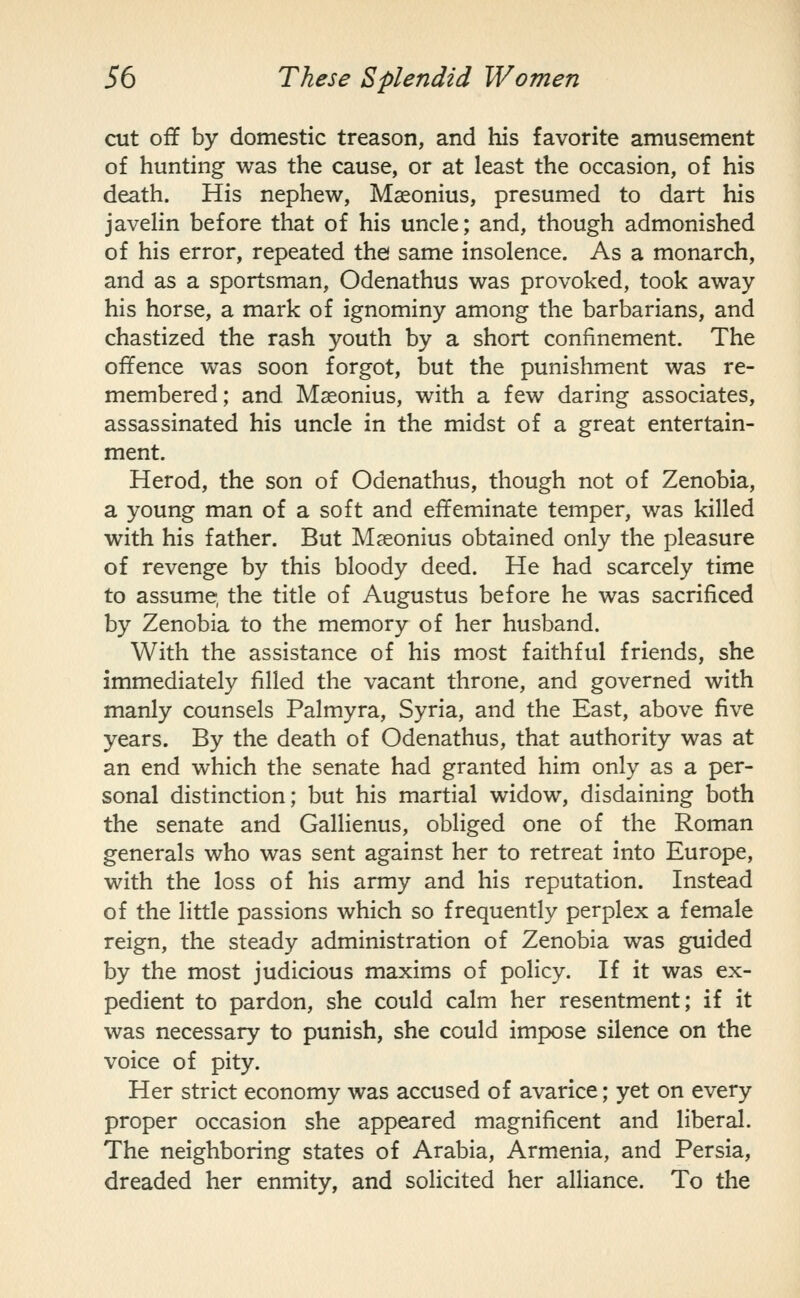 cut off by domestic treason, and his favorite amusement of hunting was the cause, or at least the occasion, of his death. His nephew, Maeonius, presumed to dart his javeHn before that of his uncle; and, though admonished of his error, repeated the same insolence. As a monarch, and as a sportsman, Odenathus was provoked, took away his horse, a mark of ignominy among the barbarians, and chastized the rash youth by a short confinement. The offence was soon forgot, but the punishment was re- membered; and Maeonius, with a few daring associates, assassinated his uncle in the midst of a great entertain- ment. Herod, the son of Odenathus, though not of Zenobia, a young man of a soft and effeminate temper, was killed with his father. But Maeonius obtained only the pleasure of revenge by this bloody deed. He had scarcely time to assume, the title of Augustus before he was sacrificed by Zenobia to the memory of her husband. With the assistance of his most faithful friends, she immediately filled the vacant throne, and governed with manly counsels Palmyra, Syria, and the East, above five years. By the death of Odenathus, that authority was at an end which the senate had granted him only as a per- sonal distinction; but his martial widow, disdaining both the senate and Gallienus, obliged one of the Roman generals who was sent against her to retreat into Europe, with the loss of his army and his reputation. Instead of the little passions which so frequently perplex a female reign, the steady administration of Zenobia was guided by the most judicious maxims of policy. If it was ex- pedient to pardon, she could calm her resentment; if it was necessary to punish, she could impose silence on the voice of pity. Her strict economy was accused of avarice; yet on every proper occasion she appeared magnificent and liberal. The neighboring states of Arabia, Armenia, and Persia, dreaded her enmity, and solicited her alliance. To the