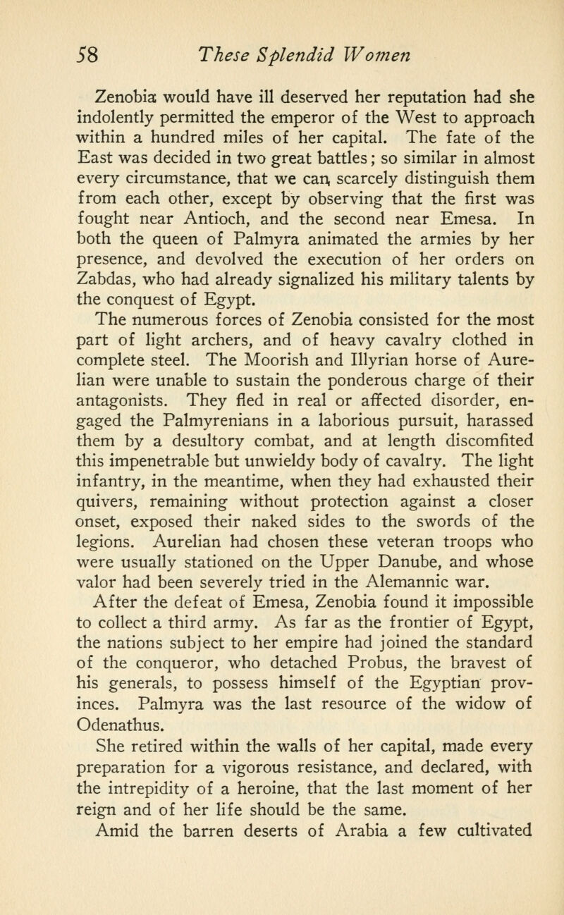 Zenobia would have ill deserved her reputation had she indolently permitted the emperor of the West to approach within a hundred miles of her capital. The fate of the East was decided in two great battles; so similar in almost every circumstance, that we can, scarcely distinguish them from each other, except by observing that the first was fought near Antioch, and the second near Emesa. In both the queen of Palmyra animated the armies by her presence, and devolved the execution of her orders on Zabdas, who had already signalized his military talents by the conquest of Egypt. The numerous forces of Zenobia consisted for the most part of light archers, and of heavy cavalry clothed in complete steel. The Moorish and Illyrian horse of Aure- lian were unable to sustain the ponderous charge of their antagonists. They fled in real or affected disorder, en- gaged the Palmyrenians in a laborious pursuit, harassed them by a desultory combat, and at length discomfited this impenetrable but unwieldy body of cavalry. The light infantry, in the meantime, when they had exhausted their quivers, remaining without protection against a closer onset, exposed their naked sides to the swords of the legions. Aurelian had chosen these veteran troops who were usually stationed on the Upper Danube, and whose valor had been severely tried in the Alemannic war. After the defeat of Emesa, Zenobia found it impossible to collect a third army. As far as the frontier of Egypt, the nations subject to her empire had joined the standard of the conqueror, who detached Probus, the bravest of his generals, to possess himself of the Egyptian prov- inces. Palmyra was the last resource of the widow of Odenathus. She retired within the walls of her capital, made every preparation for a vigorous resistance, and declared, with the intrepidity of a heroine, that the last moment of her reign and of her life should be the same. Amid the barren deserts of Arabia a few cultivated