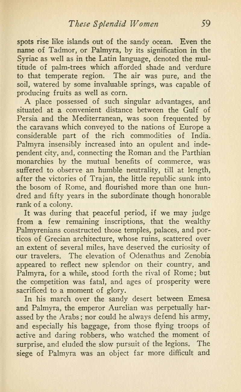 spots rise like islands out of the sandy ocean. Even the name of Tadmor, or Palmyra, by its signification in the Syriac as well as in the Latin language, denoted the mul- titude of palm-trees which afforded shade and verdure to that temperate region. The air was pure, and the soil, watered by some invaluable springs, was capable of producing fruits as well as corn. A place possessed of such singular advantages, and situated at a convenient distance between the Gulf of Persia and the Mediterranean, was soon frequented by the caravans which conveyed to the nations of Europe a considerable part of the rich commodities of India. Palmyra insensibly increased into an opulent and inde- pendent city, and, connecting the Roman and the Parthian monarchies by the mutual benefits of commerce, was suffered to observe an humble neutrality, till at length, after the victories of Trajan, the little republic sunk into the bosom of Rome, and flourished more than one hun- dred and fifty years in the subordinate though honorable rank of a colony. It was during that peaceful period, if we may judge from a few remaining inscriptions, that the wealthy Palmyrenians constructed those temples, palaces, and por- ticos of Grecian architecture, whose ruins, scattered over an extent of several miles, have deserved the curiosity of our travelers. The elevation of Odenathus and Zenobia appeared to reflect new splendor on their country, and Palmyra, for a while, stood forth the rival of Rome; but the competition was fatal, and ages of prosperity were sacrificed to a moment of glory. In his march over the sandy desert between Emesa and Palmyra, the emperor Aurelian was perpetually har- assed by the Arabs; nor could he always defend his army, and especially his baggage, from those flying troops of active and daring robbers, who watched the moment of surprise, and eluded the slow pursuit of the legions. The siege of Palmyra was an object far more difficult and