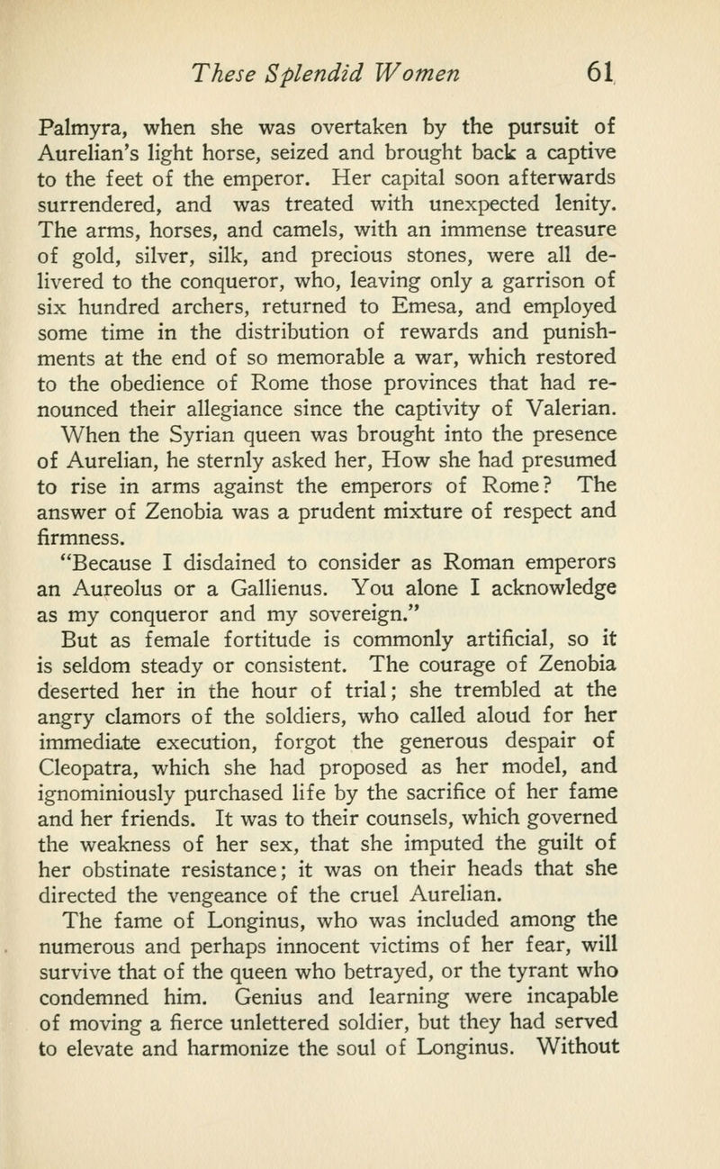 Palmyra, when she was overtaken by the pursuit of Aurelian's light horse, seized and brought back a captive to the feet of the emperor. Her capital soon afterwards surrendered, and was treated with unexpected lenity. The arms, horses, and camels, with an immense treasure of gold, silver, silk, and precious stones, were all de- livered to the conqueror, who, leaving only a garrison of six hundred archers, returned to Emesa, and employed some time in the distribution of rewards and punish- ments at the end of so memorable a war, which restored to the obedience of Rome those provinces that had re- nounced their allegiance since the captivity of Valerian. When the Syrian queen was brought into the presence of Aurelian, he sternly asked her. How she had presumed to rise in arms against the emperors of Rome? The answer of Zenobia was a prudent mixture of respect and firmness. Because I disdained to consider as Roman emperors an Aureolus or a Gallienus. You alone I acknowledge as my conqueror and my sovereign. But as female fortitude is commonly artificial, so it is seldom steady or consistent. The courage of Zenobia deserted her in the hour of trial; she trembled at the angry clamors of the soldiers, who called aloud for her immediate execution, forgot the generous despair of Cleopatra, which she had proposed as her model, and ignominiously purchased life by the sacrifice of her fame and her friends. It was to their counsels, which governed the weakness of her sex, that she imputed the guilt of her obstinate resistance; it was on their heads that she directed the vengeance of the cruel Aurelian. The fame of Longinus, who was included among the numerous and perhaps innocent victims of her fear, will survive that of the queen who betrayed, or the tyrant who condemned him. Genius and learning were incapable of moving a fierce unlettered soldier, but they had served to elevate and harmonize the soul of Longinus. Without